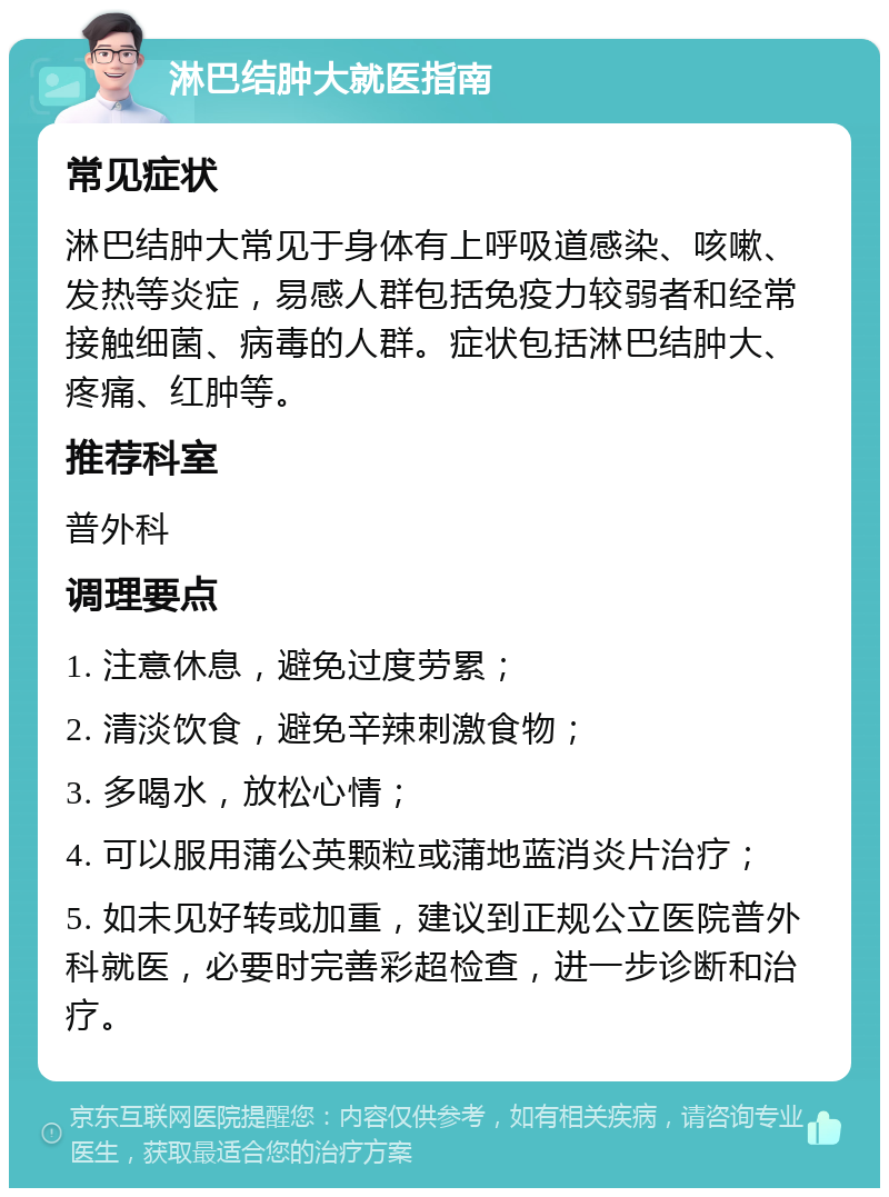 淋巴结肿大就医指南 常见症状 淋巴结肿大常见于身体有上呼吸道感染、咳嗽、发热等炎症，易感人群包括免疫力较弱者和经常接触细菌、病毒的人群。症状包括淋巴结肿大、疼痛、红肿等。 推荐科室 普外科 调理要点 1. 注意休息，避免过度劳累； 2. 清淡饮食，避免辛辣刺激食物； 3. 多喝水，放松心情； 4. 可以服用蒲公英颗粒或蒲地蓝消炎片治疗； 5. 如未见好转或加重，建议到正规公立医院普外科就医，必要时完善彩超检查，进一步诊断和治疗。