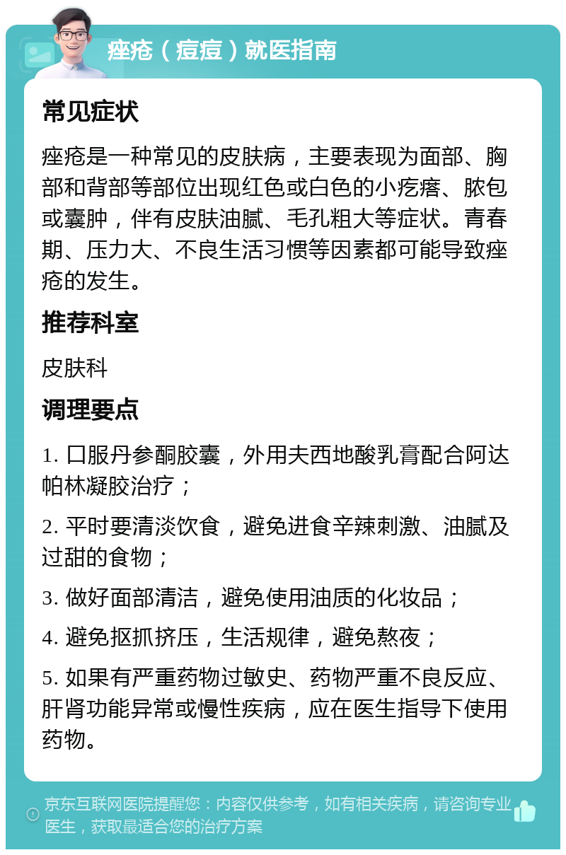 痤疮（痘痘）就医指南 常见症状 痤疮是一种常见的皮肤病，主要表现为面部、胸部和背部等部位出现红色或白色的小疙瘩、脓包或囊肿，伴有皮肤油腻、毛孔粗大等症状。青春期、压力大、不良生活习惯等因素都可能导致痤疮的发生。 推荐科室 皮肤科 调理要点 1. 口服丹参酮胶囊，外用夫西地酸乳膏配合阿达帕林凝胶治疗； 2. 平时要清淡饮食，避免进食辛辣刺激、油腻及过甜的食物； 3. 做好面部清洁，避免使用油质的化妆品； 4. 避免抠抓挤压，生活规律，避免熬夜； 5. 如果有严重药物过敏史、药物严重不良反应、肝肾功能异常或慢性疾病，应在医生指导下使用药物。