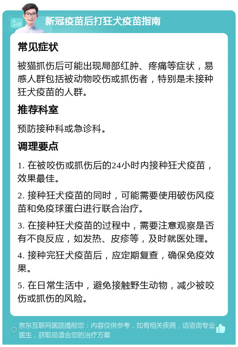 新冠疫苗后打狂犬疫苗指南 常见症状 被猫抓伤后可能出现局部红肿、疼痛等症状，易感人群包括被动物咬伤或抓伤者，特别是未接种狂犬疫苗的人群。 推荐科室 预防接种科或急诊科。 调理要点 1. 在被咬伤或抓伤后的24小时内接种狂犬疫苗，效果最佳。 2. 接种狂犬疫苗的同时，可能需要使用破伤风疫苗和免疫球蛋白进行联合治疗。 3. 在接种狂犬疫苗的过程中，需要注意观察是否有不良反应，如发热、皮疹等，及时就医处理。 4. 接种完狂犬疫苗后，应定期复查，确保免疫效果。 5. 在日常生活中，避免接触野生动物，减少被咬伤或抓伤的风险。