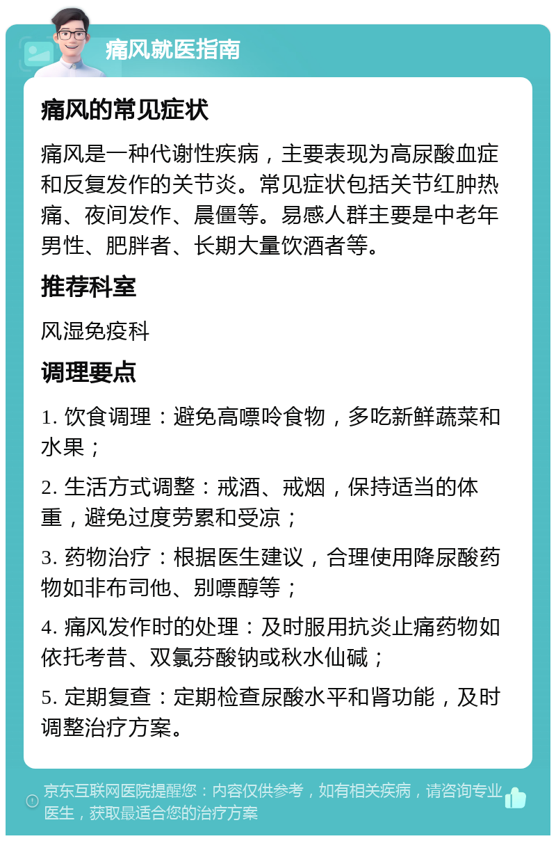 痛风就医指南 痛风的常见症状 痛风是一种代谢性疾病，主要表现为高尿酸血症和反复发作的关节炎。常见症状包括关节红肿热痛、夜间发作、晨僵等。易感人群主要是中老年男性、肥胖者、长期大量饮酒者等。 推荐科室 风湿免疫科 调理要点 1. 饮食调理：避免高嘌呤食物，多吃新鲜蔬菜和水果； 2. 生活方式调整：戒酒、戒烟，保持适当的体重，避免过度劳累和受凉； 3. 药物治疗：根据医生建议，合理使用降尿酸药物如非布司他、别嘌醇等； 4. 痛风发作时的处理：及时服用抗炎止痛药物如依托考昔、双氯芬酸钠或秋水仙碱； 5. 定期复查：定期检查尿酸水平和肾功能，及时调整治疗方案。