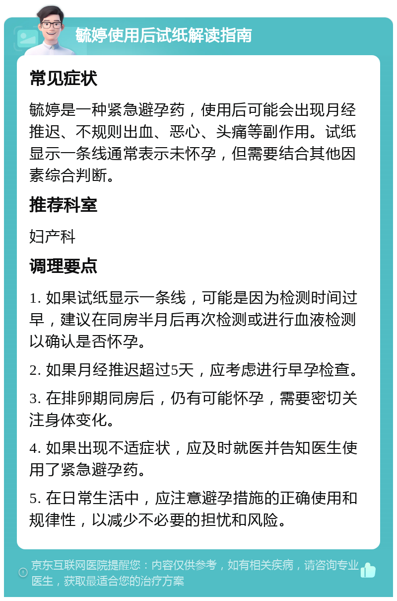 毓婷使用后试纸解读指南 常见症状 毓婷是一种紧急避孕药，使用后可能会出现月经推迟、不规则出血、恶心、头痛等副作用。试纸显示一条线通常表示未怀孕，但需要结合其他因素综合判断。 推荐科室 妇产科 调理要点 1. 如果试纸显示一条线，可能是因为检测时间过早，建议在同房半月后再次检测或进行血液检测以确认是否怀孕。 2. 如果月经推迟超过5天，应考虑进行早孕检查。 3. 在排卵期同房后，仍有可能怀孕，需要密切关注身体变化。 4. 如果出现不适症状，应及时就医并告知医生使用了紧急避孕药。 5. 在日常生活中，应注意避孕措施的正确使用和规律性，以减少不必要的担忧和风险。