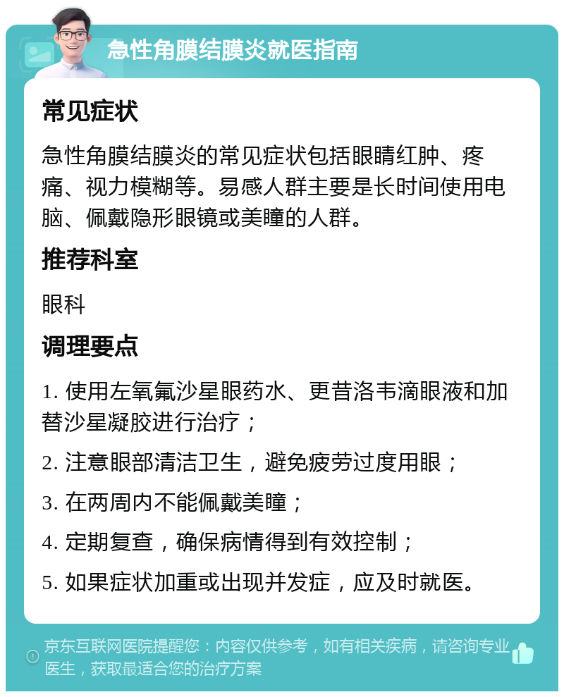 急性角膜结膜炎就医指南 常见症状 急性角膜结膜炎的常见症状包括眼睛红肿、疼痛、视力模糊等。易感人群主要是长时间使用电脑、佩戴隐形眼镜或美瞳的人群。 推荐科室 眼科 调理要点 1. 使用左氧氟沙星眼药水、更昔洛韦滴眼液和加替沙星凝胶进行治疗； 2. 注意眼部清洁卫生，避免疲劳过度用眼； 3. 在两周内不能佩戴美瞳； 4. 定期复查，确保病情得到有效控制； 5. 如果症状加重或出现并发症，应及时就医。