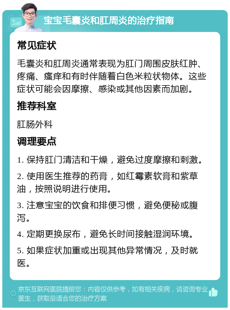 宝宝毛囊炎和肛周炎的治疗指南 常见症状 毛囊炎和肛周炎通常表现为肛门周围皮肤红肿、疼痛、瘙痒和有时伴随着白色米粒状物体。这些症状可能会因摩擦、感染或其他因素而加剧。 推荐科室 肛肠外科 调理要点 1. 保持肛门清洁和干燥，避免过度摩擦和刺激。 2. 使用医生推荐的药膏，如红霉素软膏和紫草油，按照说明进行使用。 3. 注意宝宝的饮食和排便习惯，避免便秘或腹泻。 4. 定期更换尿布，避免长时间接触湿润环境。 5. 如果症状加重或出现其他异常情况，及时就医。