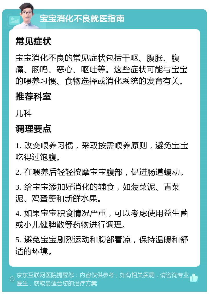 宝宝消化不良就医指南 常见症状 宝宝消化不良的常见症状包括干呕、腹胀、腹痛、肠鸣、恶心、呕吐等。这些症状可能与宝宝的喂养习惯、食物选择或消化系统的发育有关。 推荐科室 儿科 调理要点 1. 改变喂养习惯，采取按需喂养原则，避免宝宝吃得过饱腹。 2. 在喂养后轻轻按摩宝宝腹部，促进肠道蠕动。 3. 给宝宝添加好消化的辅食，如菠菜泥、青菜泥、鸡蛋羹和新鲜水果。 4. 如果宝宝积食情况严重，可以考虑使用益生菌或小儿健脾散等药物进行调理。 5. 避免宝宝剧烈运动和腹部着凉，保持温暖和舒适的环境。