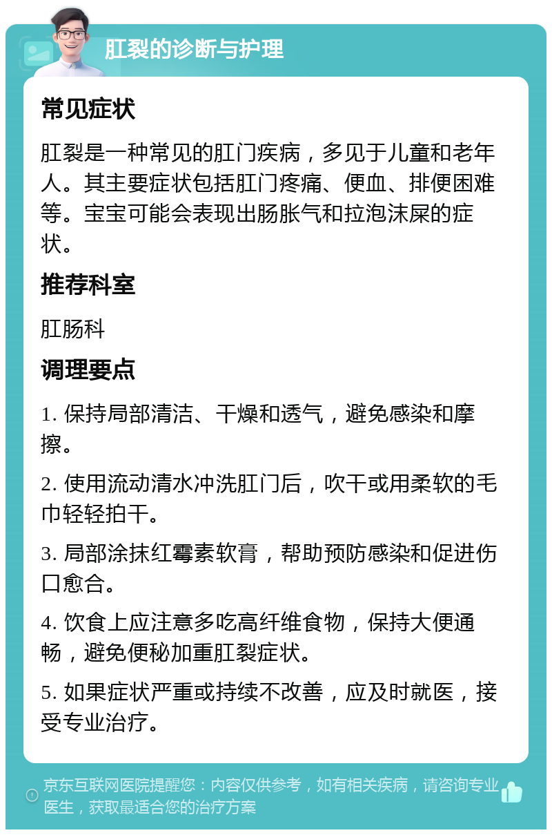 肛裂的诊断与护理 常见症状 肛裂是一种常见的肛门疾病，多见于儿童和老年人。其主要症状包括肛门疼痛、便血、排便困难等。宝宝可能会表现出肠胀气和拉泡沫屎的症状。 推荐科室 肛肠科 调理要点 1. 保持局部清洁、干燥和透气，避免感染和摩擦。 2. 使用流动清水冲洗肛门后，吹干或用柔软的毛巾轻轻拍干。 3. 局部涂抹红霉素软膏，帮助预防感染和促进伤口愈合。 4. 饮食上应注意多吃高纤维食物，保持大便通畅，避免便秘加重肛裂症状。 5. 如果症状严重或持续不改善，应及时就医，接受专业治疗。