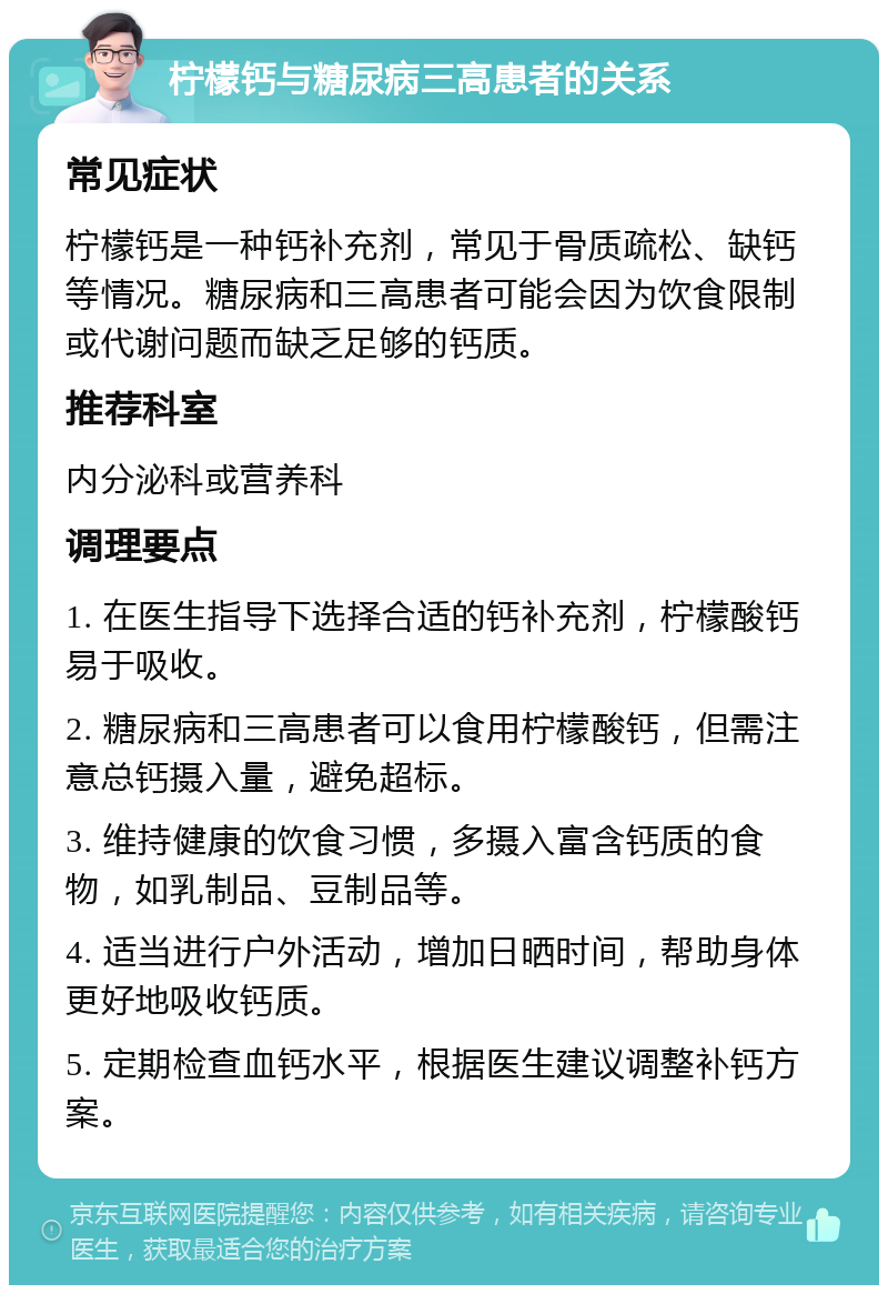 柠檬钙与糖尿病三高患者的关系 常见症状 柠檬钙是一种钙补充剂，常见于骨质疏松、缺钙等情况。糖尿病和三高患者可能会因为饮食限制或代谢问题而缺乏足够的钙质。 推荐科室 内分泌科或营养科 调理要点 1. 在医生指导下选择合适的钙补充剂，柠檬酸钙易于吸收。 2. 糖尿病和三高患者可以食用柠檬酸钙，但需注意总钙摄入量，避免超标。 3. 维持健康的饮食习惯，多摄入富含钙质的食物，如乳制品、豆制品等。 4. 适当进行户外活动，增加日晒时间，帮助身体更好地吸收钙质。 5. 定期检查血钙水平，根据医生建议调整补钙方案。