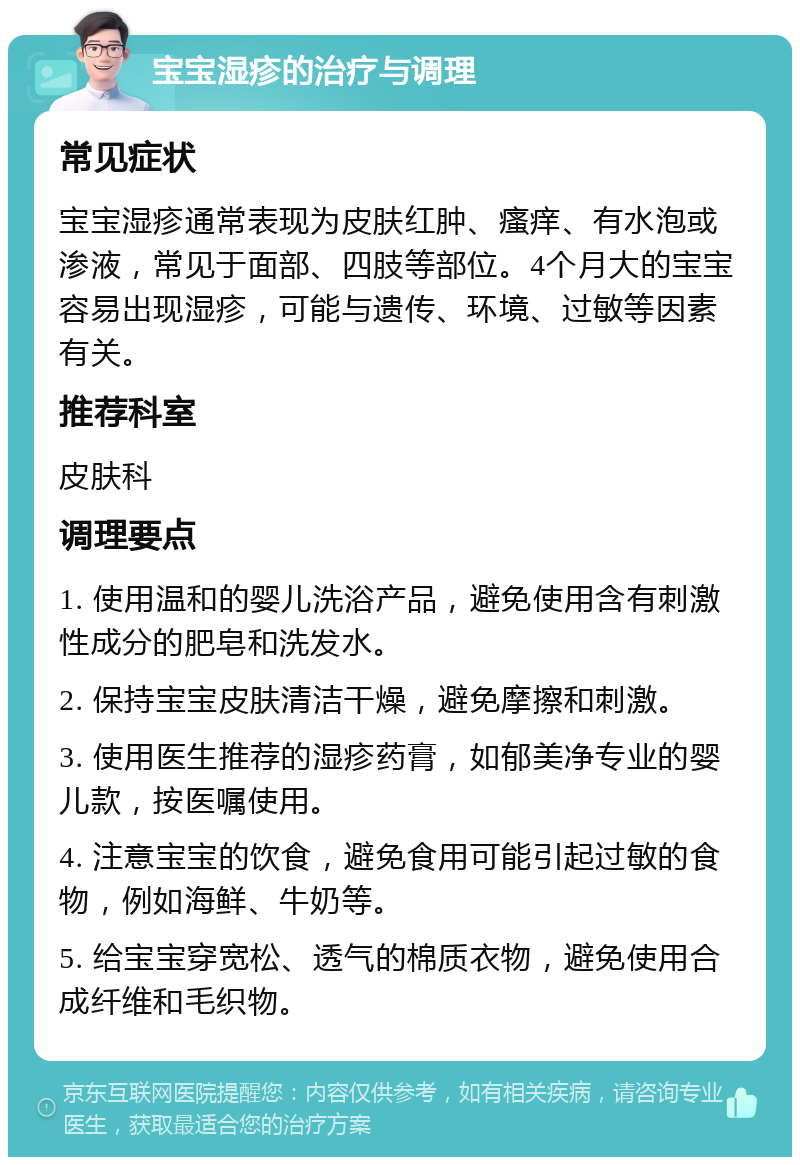 宝宝湿疹的治疗与调理 常见症状 宝宝湿疹通常表现为皮肤红肿、瘙痒、有水泡或渗液，常见于面部、四肢等部位。4个月大的宝宝容易出现湿疹，可能与遗传、环境、过敏等因素有关。 推荐科室 皮肤科 调理要点 1. 使用温和的婴儿洗浴产品，避免使用含有刺激性成分的肥皂和洗发水。 2. 保持宝宝皮肤清洁干燥，避免摩擦和刺激。 3. 使用医生推荐的湿疹药膏，如郁美净专业的婴儿款，按医嘱使用。 4. 注意宝宝的饮食，避免食用可能引起过敏的食物，例如海鲜、牛奶等。 5. 给宝宝穿宽松、透气的棉质衣物，避免使用合成纤维和毛织物。