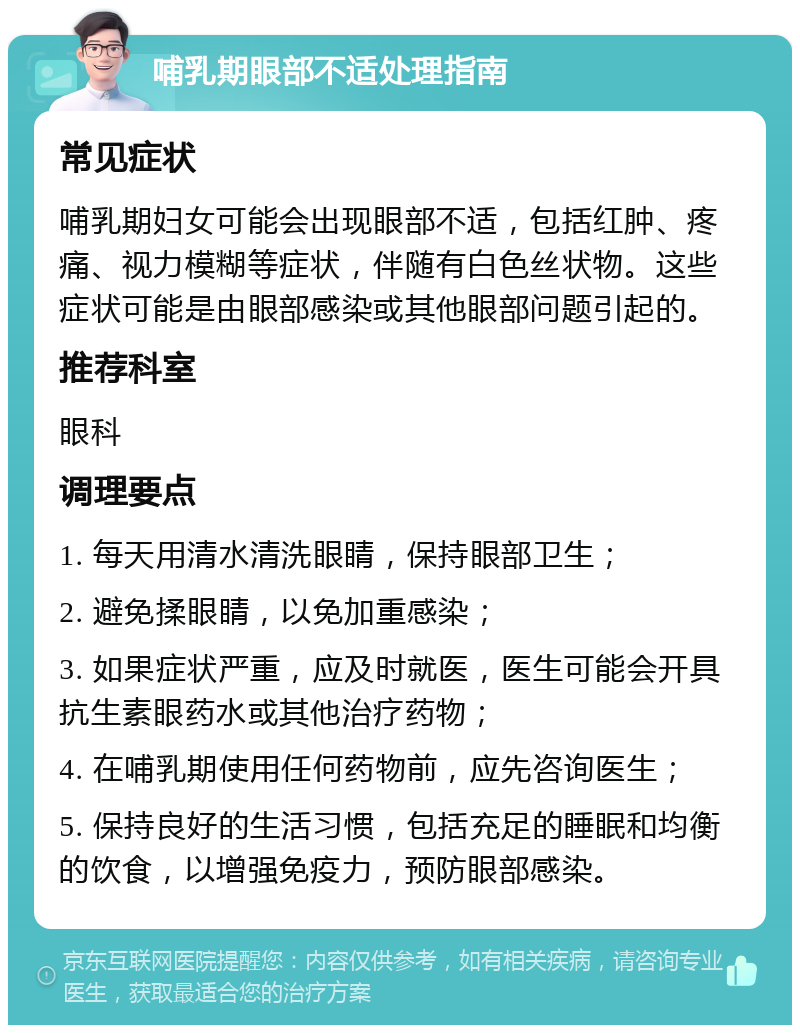 哺乳期眼部不适处理指南 常见症状 哺乳期妇女可能会出现眼部不适，包括红肿、疼痛、视力模糊等症状，伴随有白色丝状物。这些症状可能是由眼部感染或其他眼部问题引起的。 推荐科室 眼科 调理要点 1. 每天用清水清洗眼睛，保持眼部卫生； 2. 避免揉眼睛，以免加重感染； 3. 如果症状严重，应及时就医，医生可能会开具抗生素眼药水或其他治疗药物； 4. 在哺乳期使用任何药物前，应先咨询医生； 5. 保持良好的生活习惯，包括充足的睡眠和均衡的饮食，以增强免疫力，预防眼部感染。