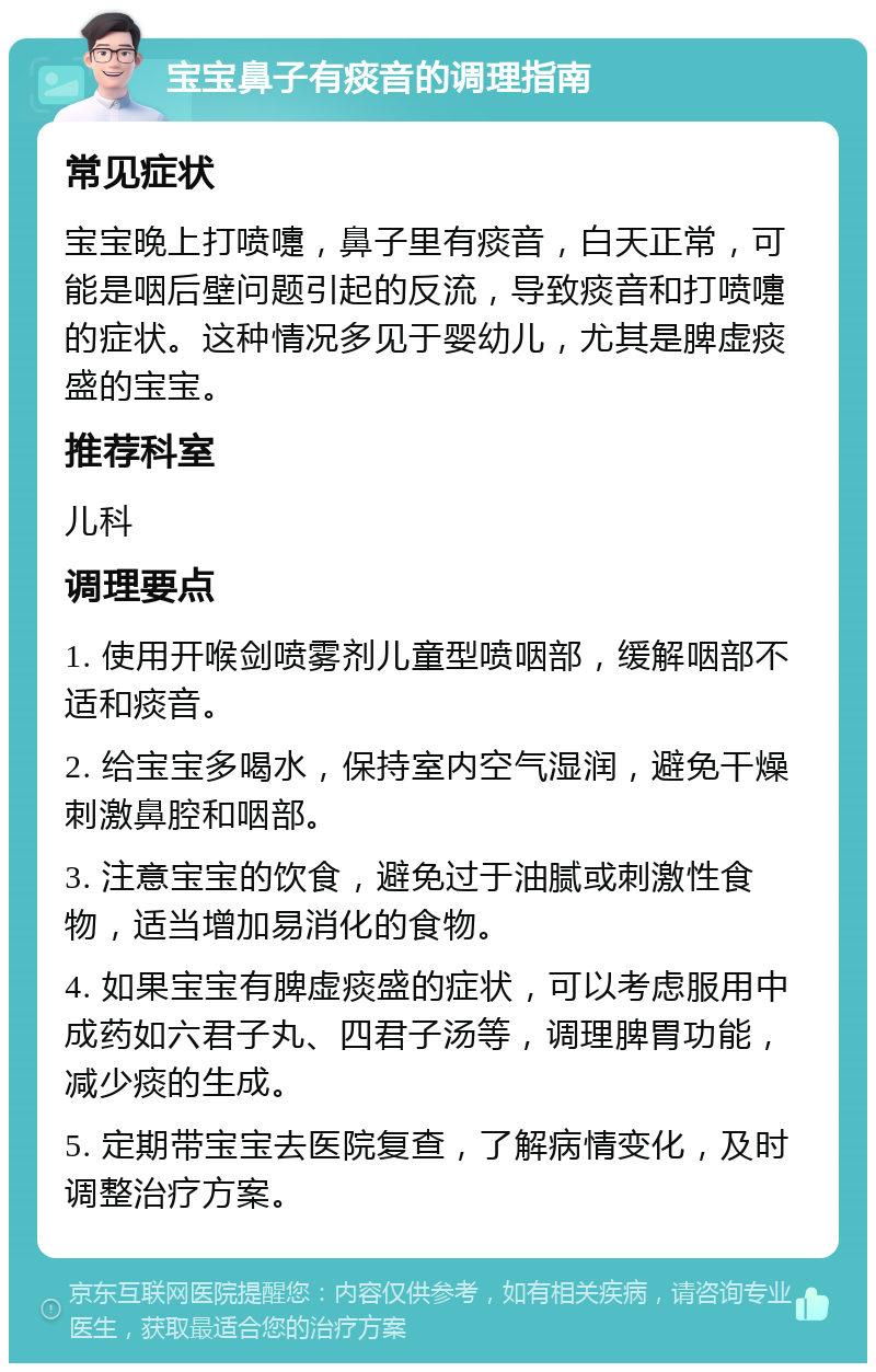 宝宝鼻子有痰音的调理指南 常见症状 宝宝晚上打喷嚏，鼻子里有痰音，白天正常，可能是咽后壁问题引起的反流，导致痰音和打喷嚏的症状。这种情况多见于婴幼儿，尤其是脾虚痰盛的宝宝。 推荐科室 儿科 调理要点 1. 使用开喉剑喷雾剂儿童型喷咽部，缓解咽部不适和痰音。 2. 给宝宝多喝水，保持室内空气湿润，避免干燥刺激鼻腔和咽部。 3. 注意宝宝的饮食，避免过于油腻或刺激性食物，适当增加易消化的食物。 4. 如果宝宝有脾虚痰盛的症状，可以考虑服用中成药如六君子丸、四君子汤等，调理脾胃功能，减少痰的生成。 5. 定期带宝宝去医院复查，了解病情变化，及时调整治疗方案。