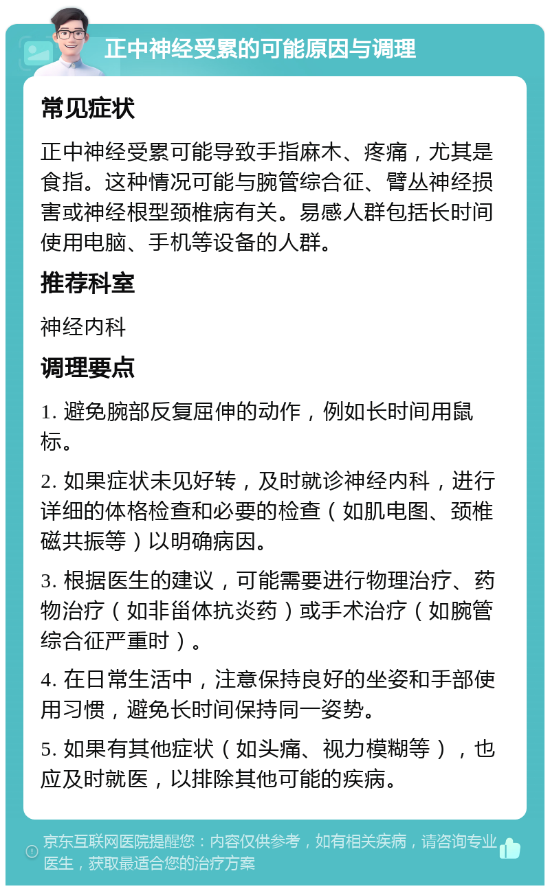 正中神经受累的可能原因与调理 常见症状 正中神经受累可能导致手指麻木、疼痛，尤其是食指。这种情况可能与腕管综合征、臂丛神经损害或神经根型颈椎病有关。易感人群包括长时间使用电脑、手机等设备的人群。 推荐科室 神经内科 调理要点 1. 避免腕部反复屈伸的动作，例如长时间用鼠标。 2. 如果症状未见好转，及时就诊神经内科，进行详细的体格检查和必要的检查（如肌电图、颈椎磁共振等）以明确病因。 3. 根据医生的建议，可能需要进行物理治疗、药物治疗（如非甾体抗炎药）或手术治疗（如腕管综合征严重时）。 4. 在日常生活中，注意保持良好的坐姿和手部使用习惯，避免长时间保持同一姿势。 5. 如果有其他症状（如头痛、视力模糊等），也应及时就医，以排除其他可能的疾病。