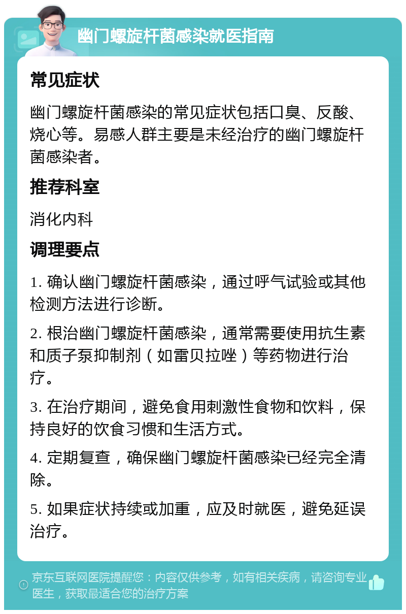 幽门螺旋杆菌感染就医指南 常见症状 幽门螺旋杆菌感染的常见症状包括口臭、反酸、烧心等。易感人群主要是未经治疗的幽门螺旋杆菌感染者。 推荐科室 消化内科 调理要点 1. 确认幽门螺旋杆菌感染，通过呼气试验或其他检测方法进行诊断。 2. 根治幽门螺旋杆菌感染，通常需要使用抗生素和质子泵抑制剂（如雷贝拉唑）等药物进行治疗。 3. 在治疗期间，避免食用刺激性食物和饮料，保持良好的饮食习惯和生活方式。 4. 定期复查，确保幽门螺旋杆菌感染已经完全清除。 5. 如果症状持续或加重，应及时就医，避免延误治疗。