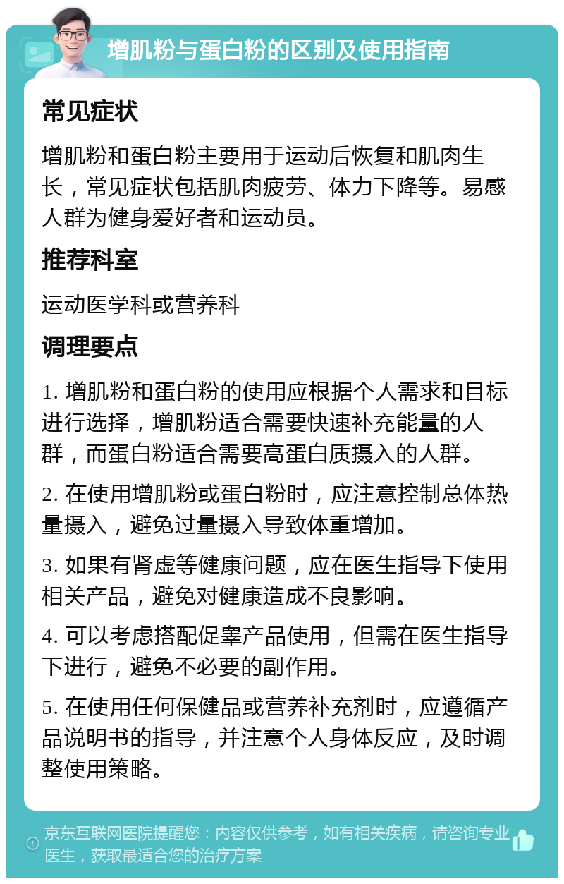 增肌粉与蛋白粉的区别及使用指南 常见症状 增肌粉和蛋白粉主要用于运动后恢复和肌肉生长，常见症状包括肌肉疲劳、体力下降等。易感人群为健身爱好者和运动员。 推荐科室 运动医学科或营养科 调理要点 1. 增肌粉和蛋白粉的使用应根据个人需求和目标进行选择，增肌粉适合需要快速补充能量的人群，而蛋白粉适合需要高蛋白质摄入的人群。 2. 在使用增肌粉或蛋白粉时，应注意控制总体热量摄入，避免过量摄入导致体重增加。 3. 如果有肾虚等健康问题，应在医生指导下使用相关产品，避免对健康造成不良影响。 4. 可以考虑搭配促睾产品使用，但需在医生指导下进行，避免不必要的副作用。 5. 在使用任何保健品或营养补充剂时，应遵循产品说明书的指导，并注意个人身体反应，及时调整使用策略。