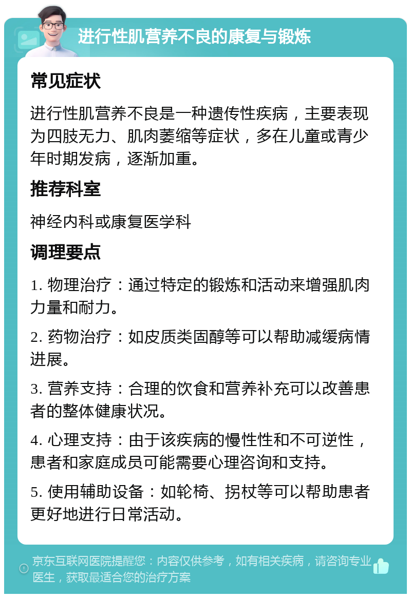 进行性肌营养不良的康复与锻炼 常见症状 进行性肌营养不良是一种遗传性疾病，主要表现为四肢无力、肌肉萎缩等症状，多在儿童或青少年时期发病，逐渐加重。 推荐科室 神经内科或康复医学科 调理要点 1. 物理治疗：通过特定的锻炼和活动来增强肌肉力量和耐力。 2. 药物治疗：如皮质类固醇等可以帮助减缓病情进展。 3. 营养支持：合理的饮食和营养补充可以改善患者的整体健康状况。 4. 心理支持：由于该疾病的慢性性和不可逆性，患者和家庭成员可能需要心理咨询和支持。 5. 使用辅助设备：如轮椅、拐杖等可以帮助患者更好地进行日常活动。