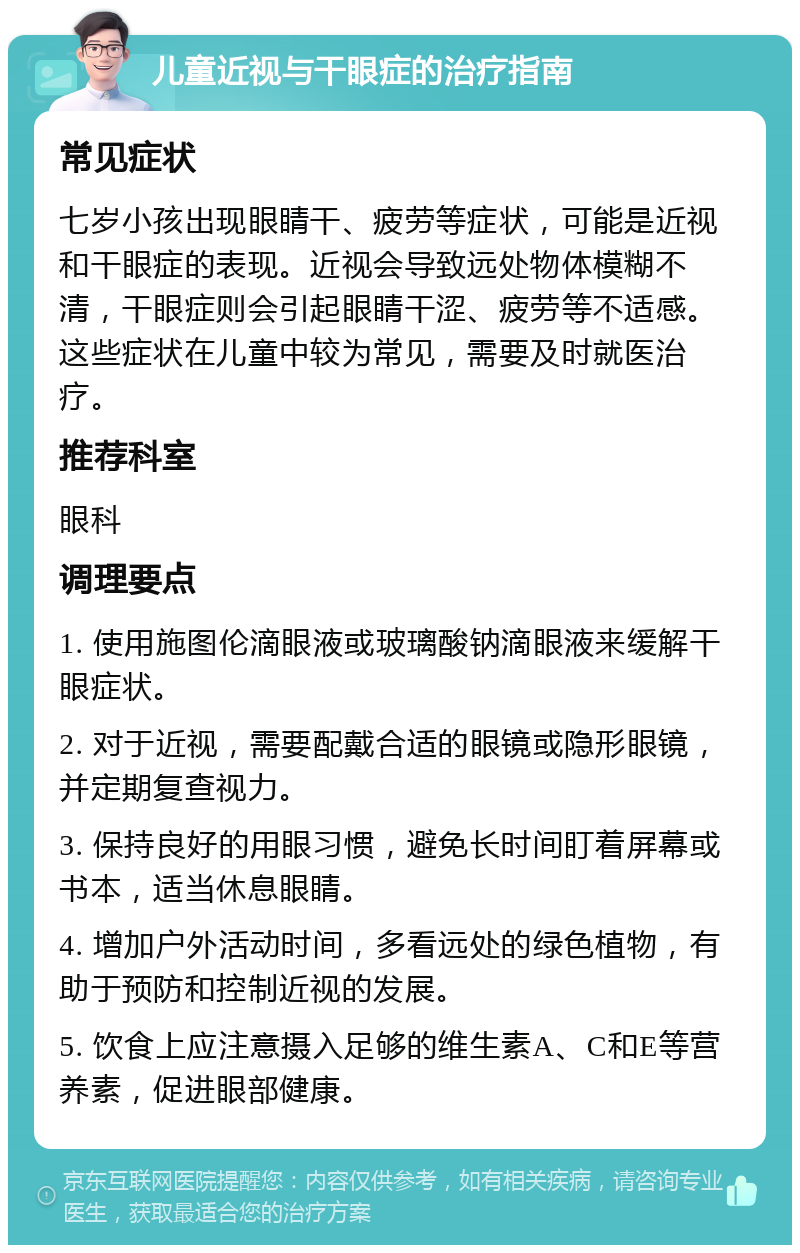 儿童近视与干眼症的治疗指南 常见症状 七岁小孩出现眼睛干、疲劳等症状，可能是近视和干眼症的表现。近视会导致远处物体模糊不清，干眼症则会引起眼睛干涩、疲劳等不适感。这些症状在儿童中较为常见，需要及时就医治疗。 推荐科室 眼科 调理要点 1. 使用施图伦滴眼液或玻璃酸钠滴眼液来缓解干眼症状。 2. 对于近视，需要配戴合适的眼镜或隐形眼镜，并定期复查视力。 3. 保持良好的用眼习惯，避免长时间盯着屏幕或书本，适当休息眼睛。 4. 增加户外活动时间，多看远处的绿色植物，有助于预防和控制近视的发展。 5. 饮食上应注意摄入足够的维生素A、C和E等营养素，促进眼部健康。