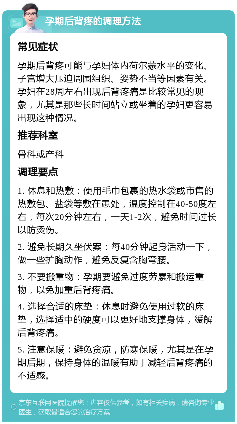 孕期后背疼的调理方法 常见症状 孕期后背疼可能与孕妇体内荷尔蒙水平的变化、子宫增大压迫周围组织、姿势不当等因素有关。孕妇在28周左右出现后背疼痛是比较常见的现象，尤其是那些长时间站立或坐着的孕妇更容易出现这种情况。 推荐科室 骨科或产科 调理要点 1. 休息和热敷：使用毛巾包裹的热水袋或市售的热敷包、盐袋等敷在患处，温度控制在40-50度左右，每次20分钟左右，一天1-2次，避免时间过长以防烫伤。 2. 避免长期久坐伏案：每40分钟起身活动一下，做一些扩胸动作，避免反复含胸弯腰。 3. 不要搬重物：孕期要避免过度劳累和搬运重物，以免加重后背疼痛。 4. 选择合适的床垫：休息时避免使用过软的床垫，选择适中的硬度可以更好地支撑身体，缓解后背疼痛。 5. 注意保暖：避免贪凉，防寒保暖，尤其是在孕期后期，保持身体的温暖有助于减轻后背疼痛的不适感。