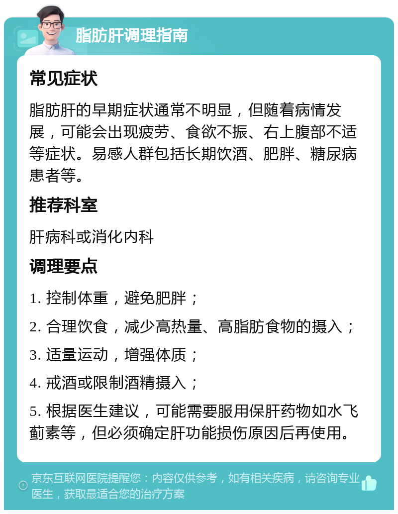 脂肪肝调理指南 常见症状 脂肪肝的早期症状通常不明显，但随着病情发展，可能会出现疲劳、食欲不振、右上腹部不适等症状。易感人群包括长期饮酒、肥胖、糖尿病患者等。 推荐科室 肝病科或消化内科 调理要点 1. 控制体重，避免肥胖； 2. 合理饮食，减少高热量、高脂肪食物的摄入； 3. 适量运动，增强体质； 4. 戒酒或限制酒精摄入； 5. 根据医生建议，可能需要服用保肝药物如水飞蓟素等，但必须确定肝功能损伤原因后再使用。