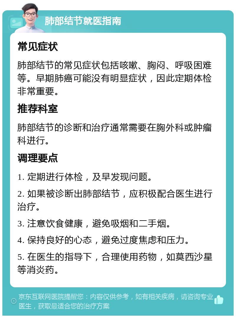 肺部结节就医指南 常见症状 肺部结节的常见症状包括咳嗽、胸闷、呼吸困难等。早期肺癌可能没有明显症状，因此定期体检非常重要。 推荐科室 肺部结节的诊断和治疗通常需要在胸外科或肿瘤科进行。 调理要点 1. 定期进行体检，及早发现问题。 2. 如果被诊断出肺部结节，应积极配合医生进行治疗。 3. 注意饮食健康，避免吸烟和二手烟。 4. 保持良好的心态，避免过度焦虑和压力。 5. 在医生的指导下，合理使用药物，如莫西沙星等消炎药。