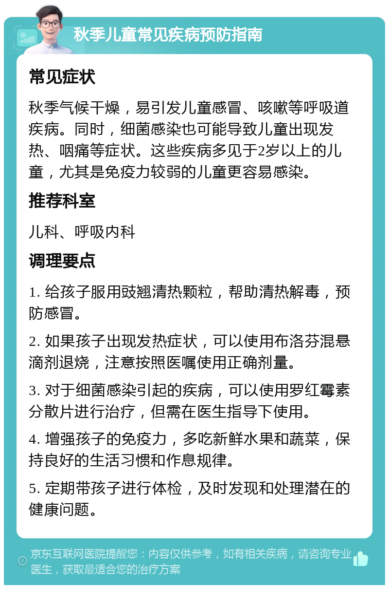 秋季儿童常见疾病预防指南 常见症状 秋季气候干燥，易引发儿童感冒、咳嗽等呼吸道疾病。同时，细菌感染也可能导致儿童出现发热、咽痛等症状。这些疾病多见于2岁以上的儿童，尤其是免疫力较弱的儿童更容易感染。 推荐科室 儿科、呼吸内科 调理要点 1. 给孩子服用豉翘清热颗粒，帮助清热解毒，预防感冒。 2. 如果孩子出现发热症状，可以使用布洛芬混悬滴剂退烧，注意按照医嘱使用正确剂量。 3. 对于细菌感染引起的疾病，可以使用罗红霉素分散片进行治疗，但需在医生指导下使用。 4. 增强孩子的免疫力，多吃新鲜水果和蔬菜，保持良好的生活习惯和作息规律。 5. 定期带孩子进行体检，及时发现和处理潜在的健康问题。