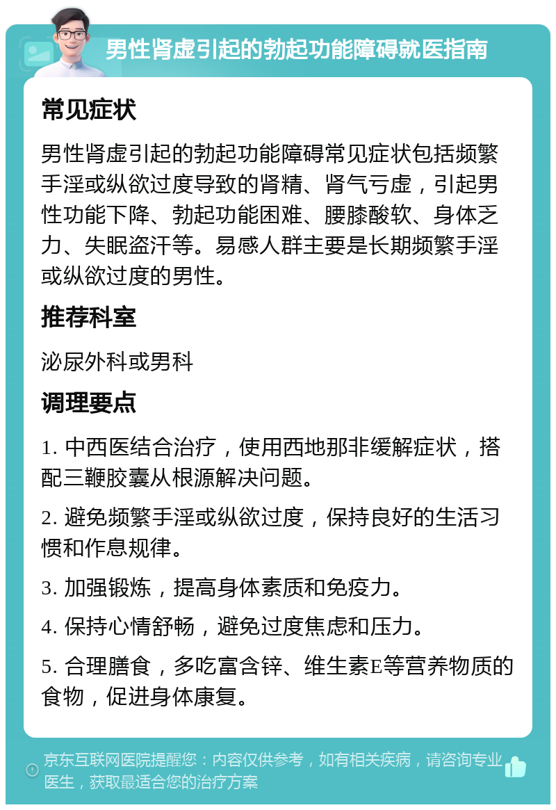 男性肾虚引起的勃起功能障碍就医指南 常见症状 男性肾虚引起的勃起功能障碍常见症状包括频繁手淫或纵欲过度导致的肾精、肾气亏虚，引起男性功能下降、勃起功能困难、腰膝酸软、身体乏力、失眠盗汗等。易感人群主要是长期频繁手淫或纵欲过度的男性。 推荐科室 泌尿外科或男科 调理要点 1. 中西医结合治疗，使用西地那非缓解症状，搭配三鞭胶囊从根源解决问题。 2. 避免频繁手淫或纵欲过度，保持良好的生活习惯和作息规律。 3. 加强锻炼，提高身体素质和免疫力。 4. 保持心情舒畅，避免过度焦虑和压力。 5. 合理膳食，多吃富含锌、维生素E等营养物质的食物，促进身体康复。