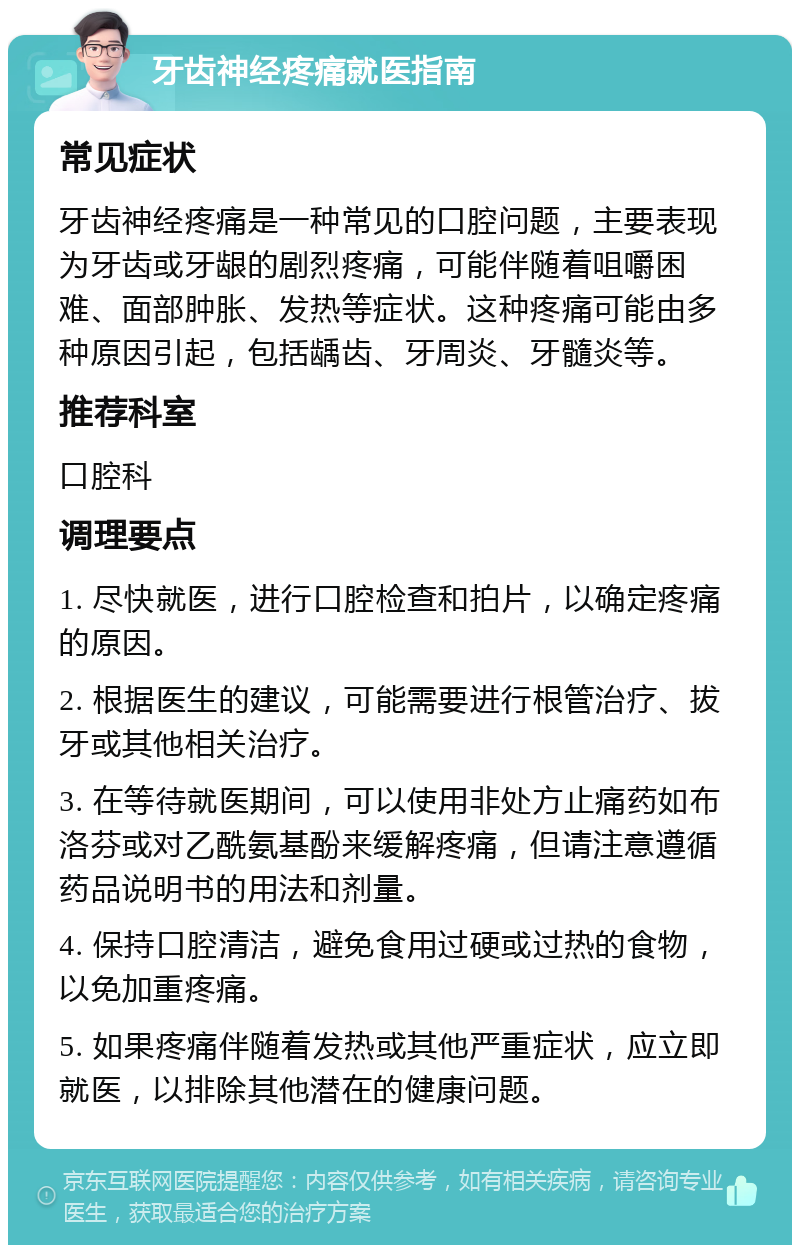 牙齿神经疼痛就医指南 常见症状 牙齿神经疼痛是一种常见的口腔问题，主要表现为牙齿或牙龈的剧烈疼痛，可能伴随着咀嚼困难、面部肿胀、发热等症状。这种疼痛可能由多种原因引起，包括龋齿、牙周炎、牙髓炎等。 推荐科室 口腔科 调理要点 1. 尽快就医，进行口腔检查和拍片，以确定疼痛的原因。 2. 根据医生的建议，可能需要进行根管治疗、拔牙或其他相关治疗。 3. 在等待就医期间，可以使用非处方止痛药如布洛芬或对乙酰氨基酚来缓解疼痛，但请注意遵循药品说明书的用法和剂量。 4. 保持口腔清洁，避免食用过硬或过热的食物，以免加重疼痛。 5. 如果疼痛伴随着发热或其他严重症状，应立即就医，以排除其他潜在的健康问题。