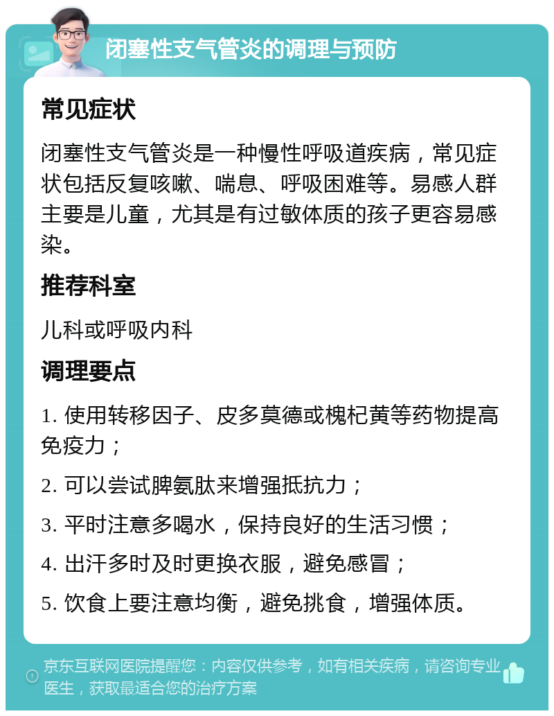 闭塞性支气管炎的调理与预防 常见症状 闭塞性支气管炎是一种慢性呼吸道疾病，常见症状包括反复咳嗽、喘息、呼吸困难等。易感人群主要是儿童，尤其是有过敏体质的孩子更容易感染。 推荐科室 儿科或呼吸内科 调理要点 1. 使用转移因子、皮多莫德或槐杞黄等药物提高免疫力； 2. 可以尝试脾氨肽来增强抵抗力； 3. 平时注意多喝水，保持良好的生活习惯； 4. 出汗多时及时更换衣服，避免感冒； 5. 饮食上要注意均衡，避免挑食，增强体质。