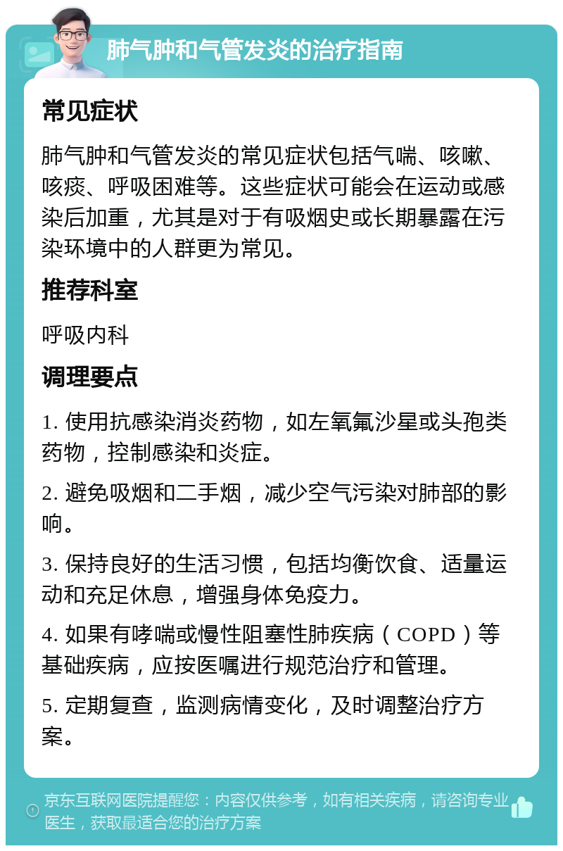 肺气肿和气管发炎的治疗指南 常见症状 肺气肿和气管发炎的常见症状包括气喘、咳嗽、咳痰、呼吸困难等。这些症状可能会在运动或感染后加重，尤其是对于有吸烟史或长期暴露在污染环境中的人群更为常见。 推荐科室 呼吸内科 调理要点 1. 使用抗感染消炎药物，如左氧氟沙星或头孢类药物，控制感染和炎症。 2. 避免吸烟和二手烟，减少空气污染对肺部的影响。 3. 保持良好的生活习惯，包括均衡饮食、适量运动和充足休息，增强身体免疫力。 4. 如果有哮喘或慢性阻塞性肺疾病（COPD）等基础疾病，应按医嘱进行规范治疗和管理。 5. 定期复查，监测病情变化，及时调整治疗方案。