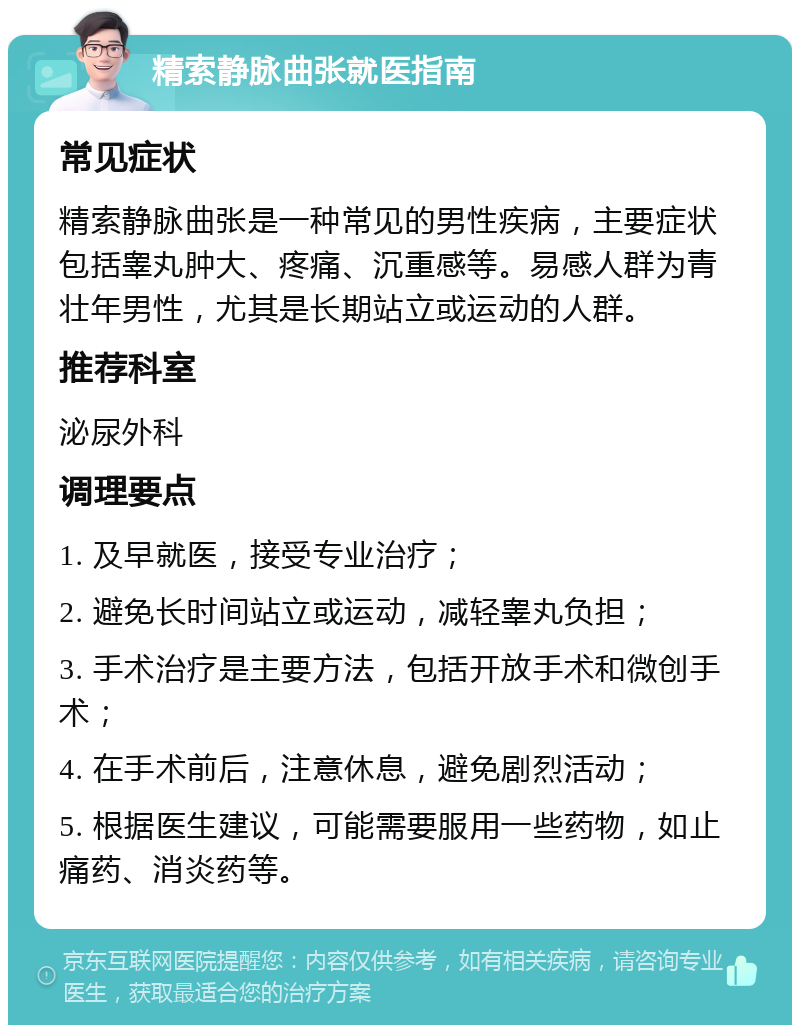 精索静脉曲张就医指南 常见症状 精索静脉曲张是一种常见的男性疾病，主要症状包括睾丸肿大、疼痛、沉重感等。易感人群为青壮年男性，尤其是长期站立或运动的人群。 推荐科室 泌尿外科 调理要点 1. 及早就医，接受专业治疗； 2. 避免长时间站立或运动，减轻睾丸负担； 3. 手术治疗是主要方法，包括开放手术和微创手术； 4. 在手术前后，注意休息，避免剧烈活动； 5. 根据医生建议，可能需要服用一些药物，如止痛药、消炎药等。