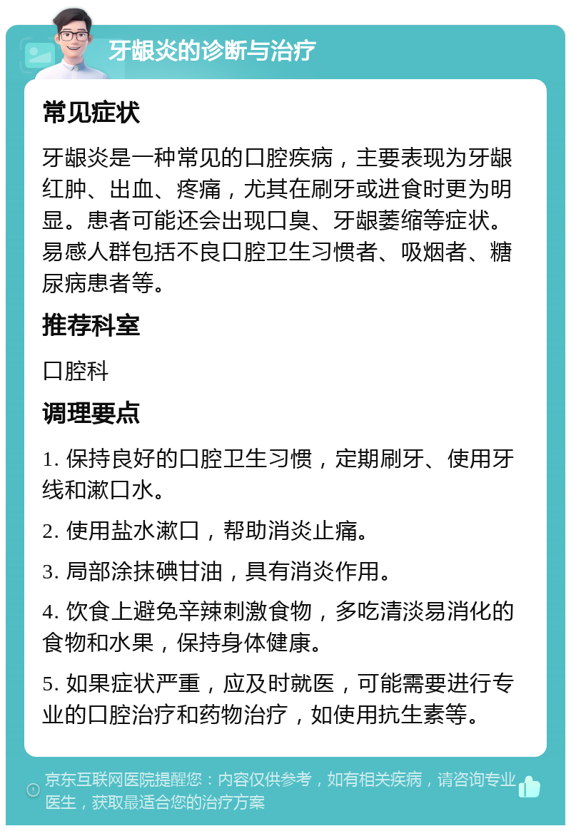 牙龈炎的诊断与治疗 常见症状 牙龈炎是一种常见的口腔疾病，主要表现为牙龈红肿、出血、疼痛，尤其在刷牙或进食时更为明显。患者可能还会出现口臭、牙龈萎缩等症状。易感人群包括不良口腔卫生习惯者、吸烟者、糖尿病患者等。 推荐科室 口腔科 调理要点 1. 保持良好的口腔卫生习惯，定期刷牙、使用牙线和漱口水。 2. 使用盐水漱口，帮助消炎止痛。 3. 局部涂抹碘甘油，具有消炎作用。 4. 饮食上避免辛辣刺激食物，多吃清淡易消化的食物和水果，保持身体健康。 5. 如果症状严重，应及时就医，可能需要进行专业的口腔治疗和药物治疗，如使用抗生素等。