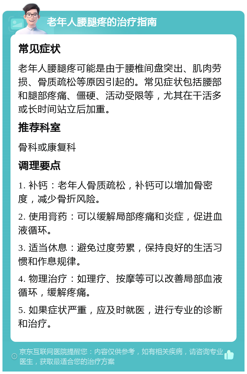 老年人腰腿疼的治疗指南 常见症状 老年人腰腿疼可能是由于腰椎间盘突出、肌肉劳损、骨质疏松等原因引起的。常见症状包括腰部和腿部疼痛、僵硬、活动受限等，尤其在干活多或长时间站立后加重。 推荐科室 骨科或康复科 调理要点 1. 补钙：老年人骨质疏松，补钙可以增加骨密度，减少骨折风险。 2. 使用膏药：可以缓解局部疼痛和炎症，促进血液循环。 3. 适当休息：避免过度劳累，保持良好的生活习惯和作息规律。 4. 物理治疗：如理疗、按摩等可以改善局部血液循环，缓解疼痛。 5. 如果症状严重，应及时就医，进行专业的诊断和治疗。