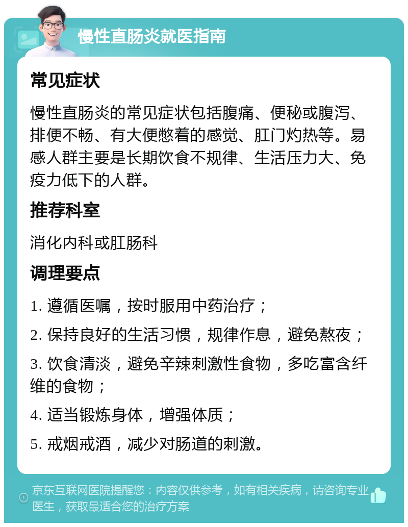 慢性直肠炎就医指南 常见症状 慢性直肠炎的常见症状包括腹痛、便秘或腹泻、排便不畅、有大便憋着的感觉、肛门灼热等。易感人群主要是长期饮食不规律、生活压力大、免疫力低下的人群。 推荐科室 消化内科或肛肠科 调理要点 1. 遵循医嘱，按时服用中药治疗； 2. 保持良好的生活习惯，规律作息，避免熬夜； 3. 饮食清淡，避免辛辣刺激性食物，多吃富含纤维的食物； 4. 适当锻炼身体，增强体质； 5. 戒烟戒酒，减少对肠道的刺激。