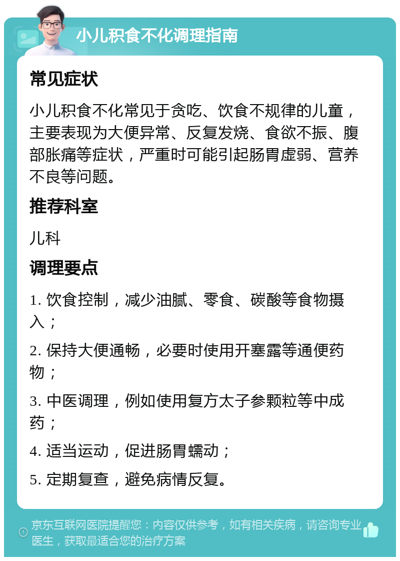 小儿积食不化调理指南 常见症状 小儿积食不化常见于贪吃、饮食不规律的儿童，主要表现为大便异常、反复发烧、食欲不振、腹部胀痛等症状，严重时可能引起肠胃虚弱、营养不良等问题。 推荐科室 儿科 调理要点 1. 饮食控制，减少油腻、零食、碳酸等食物摄入； 2. 保持大便通畅，必要时使用开塞露等通便药物； 3. 中医调理，例如使用复方太子参颗粒等中成药； 4. 适当运动，促进肠胃蠕动； 5. 定期复查，避免病情反复。