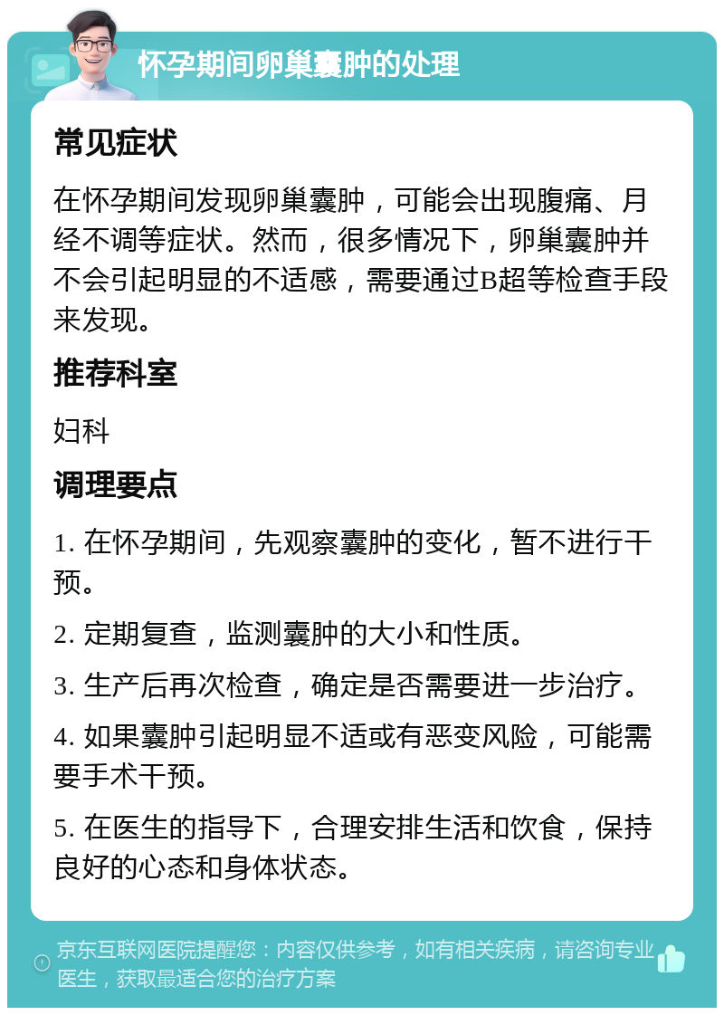 怀孕期间卵巢囊肿的处理 常见症状 在怀孕期间发现卵巢囊肿，可能会出现腹痛、月经不调等症状。然而，很多情况下，卵巢囊肿并不会引起明显的不适感，需要通过B超等检查手段来发现。 推荐科室 妇科 调理要点 1. 在怀孕期间，先观察囊肿的变化，暂不进行干预。 2. 定期复查，监测囊肿的大小和性质。 3. 生产后再次检查，确定是否需要进一步治疗。 4. 如果囊肿引起明显不适或有恶变风险，可能需要手术干预。 5. 在医生的指导下，合理安排生活和饮食，保持良好的心态和身体状态。