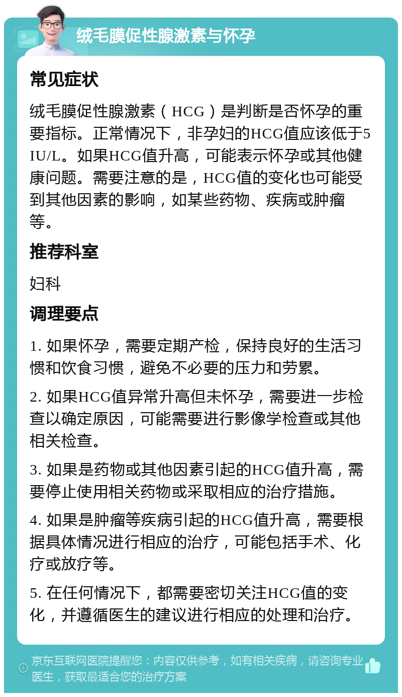 绒毛膜促性腺激素与怀孕 常见症状 绒毛膜促性腺激素（HCG）是判断是否怀孕的重要指标。正常情况下，非孕妇的HCG值应该低于5 IU/L。如果HCG值升高，可能表示怀孕或其他健康问题。需要注意的是，HCG值的变化也可能受到其他因素的影响，如某些药物、疾病或肿瘤等。 推荐科室 妇科 调理要点 1. 如果怀孕，需要定期产检，保持良好的生活习惯和饮食习惯，避免不必要的压力和劳累。 2. 如果HCG值异常升高但未怀孕，需要进一步检查以确定原因，可能需要进行影像学检查或其他相关检查。 3. 如果是药物或其他因素引起的HCG值升高，需要停止使用相关药物或采取相应的治疗措施。 4. 如果是肿瘤等疾病引起的HCG值升高，需要根据具体情况进行相应的治疗，可能包括手术、化疗或放疗等。 5. 在任何情况下，都需要密切关注HCG值的变化，并遵循医生的建议进行相应的处理和治疗。