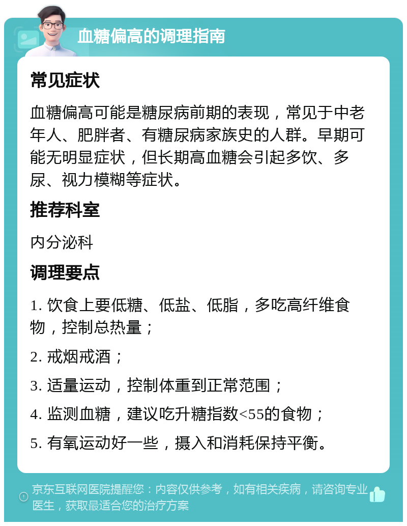 血糖偏高的调理指南 常见症状 血糖偏高可能是糖尿病前期的表现，常见于中老年人、肥胖者、有糖尿病家族史的人群。早期可能无明显症状，但长期高血糖会引起多饮、多尿、视力模糊等症状。 推荐科室 内分泌科 调理要点 1. 饮食上要低糖、低盐、低脂，多吃高纤维食物，控制总热量； 2. 戒烟戒酒； 3. 适量运动，控制体重到正常范围； 4. 监测血糖，建议吃升糖指数<55的食物； 5. 有氧运动好一些，摄入和消耗保持平衡。