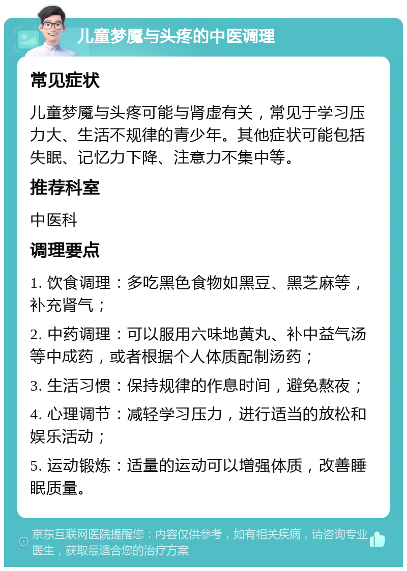 儿童梦魇与头疼的中医调理 常见症状 儿童梦魇与头疼可能与肾虚有关，常见于学习压力大、生活不规律的青少年。其他症状可能包括失眠、记忆力下降、注意力不集中等。 推荐科室 中医科 调理要点 1. 饮食调理：多吃黑色食物如黑豆、黑芝麻等，补充肾气； 2. 中药调理：可以服用六味地黄丸、补中益气汤等中成药，或者根据个人体质配制汤药； 3. 生活习惯：保持规律的作息时间，避免熬夜； 4. 心理调节：减轻学习压力，进行适当的放松和娱乐活动； 5. 运动锻炼：适量的运动可以增强体质，改善睡眠质量。