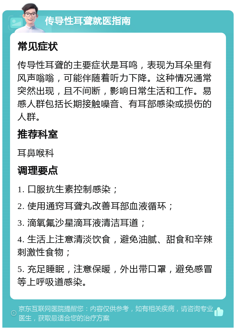 传导性耳聋就医指南 常见症状 传导性耳聋的主要症状是耳鸣，表现为耳朵里有风声嗡嗡，可能伴随着听力下降。这种情况通常突然出现，且不间断，影响日常生活和工作。易感人群包括长期接触噪音、有耳部感染或损伤的人群。 推荐科室 耳鼻喉科 调理要点 1. 口服抗生素控制感染； 2. 使用通窍耳聋丸改善耳部血液循环； 3. 滴氧氟沙星滴耳液清洁耳道； 4. 生活上注意清淡饮食，避免油腻、甜食和辛辣刺激性食物； 5. 充足睡眠，注意保暖，外出带口罩，避免感冒等上呼吸道感染。