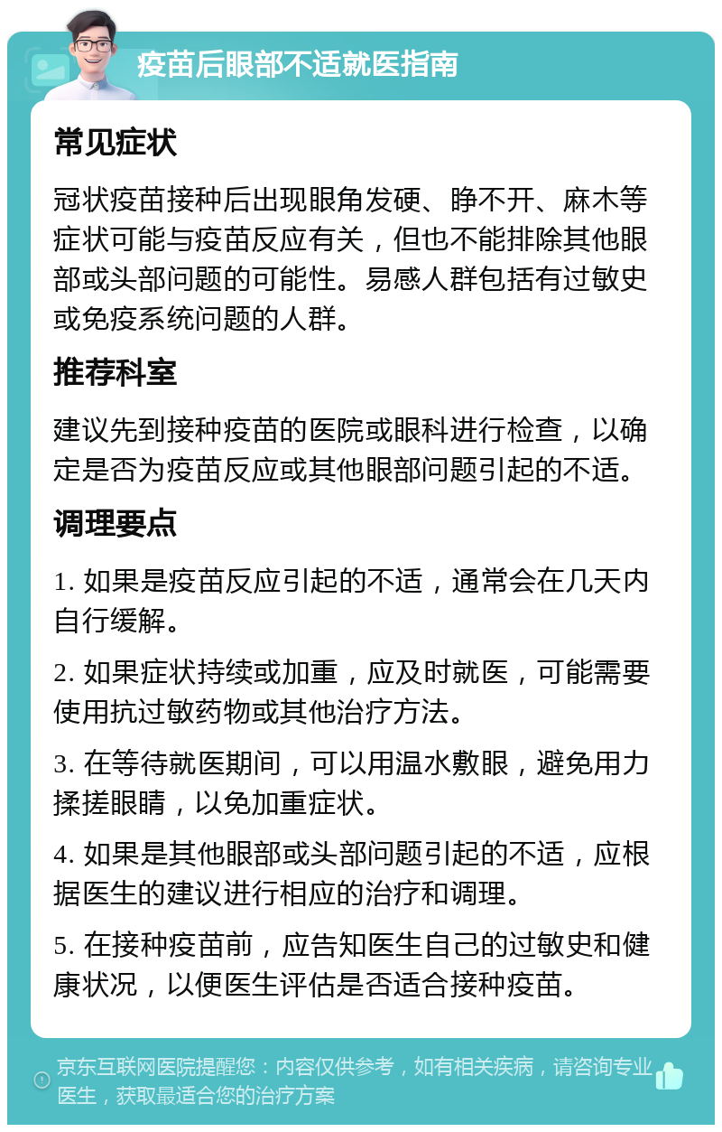 疫苗后眼部不适就医指南 常见症状 冠状疫苗接种后出现眼角发硬、睁不开、麻木等症状可能与疫苗反应有关，但也不能排除其他眼部或头部问题的可能性。易感人群包括有过敏史或免疫系统问题的人群。 推荐科室 建议先到接种疫苗的医院或眼科进行检查，以确定是否为疫苗反应或其他眼部问题引起的不适。 调理要点 1. 如果是疫苗反应引起的不适，通常会在几天内自行缓解。 2. 如果症状持续或加重，应及时就医，可能需要使用抗过敏药物或其他治疗方法。 3. 在等待就医期间，可以用温水敷眼，避免用力揉搓眼睛，以免加重症状。 4. 如果是其他眼部或头部问题引起的不适，应根据医生的建议进行相应的治疗和调理。 5. 在接种疫苗前，应告知医生自己的过敏史和健康状况，以便医生评估是否适合接种疫苗。