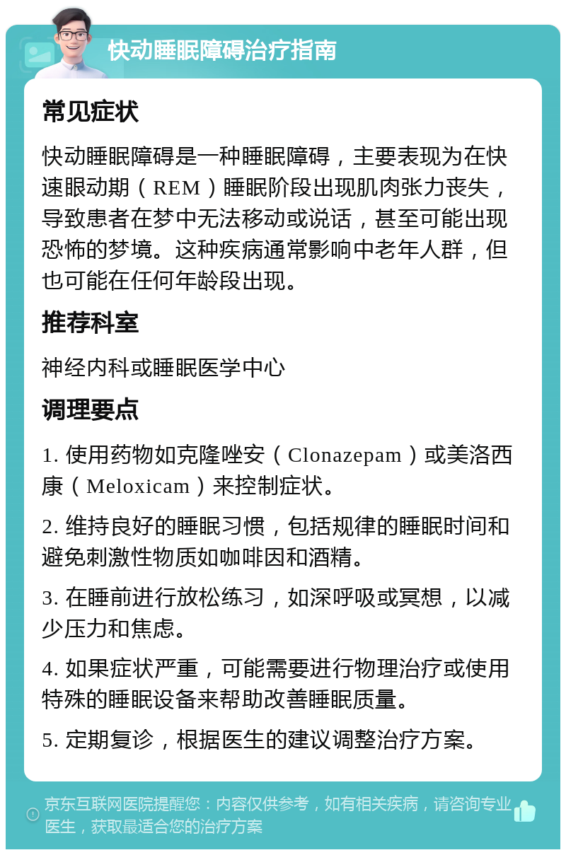 快动睡眠障碍治疗指南 常见症状 快动睡眠障碍是一种睡眠障碍，主要表现为在快速眼动期（REM）睡眠阶段出现肌肉张力丧失，导致患者在梦中无法移动或说话，甚至可能出现恐怖的梦境。这种疾病通常影响中老年人群，但也可能在任何年龄段出现。 推荐科室 神经内科或睡眠医学中心 调理要点 1. 使用药物如克隆唑安（Clonazepam）或美洛西康（Meloxicam）来控制症状。 2. 维持良好的睡眠习惯，包括规律的睡眠时间和避免刺激性物质如咖啡因和酒精。 3. 在睡前进行放松练习，如深呼吸或冥想，以减少压力和焦虑。 4. 如果症状严重，可能需要进行物理治疗或使用特殊的睡眠设备来帮助改善睡眠质量。 5. 定期复诊，根据医生的建议调整治疗方案。