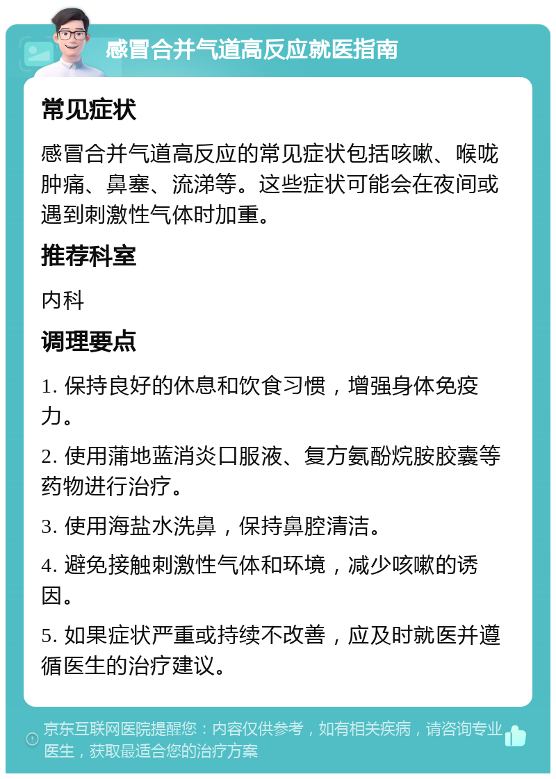 感冒合并气道高反应就医指南 常见症状 感冒合并气道高反应的常见症状包括咳嗽、喉咙肿痛、鼻塞、流涕等。这些症状可能会在夜间或遇到刺激性气体时加重。 推荐科室 内科 调理要点 1. 保持良好的休息和饮食习惯，增强身体免疫力。 2. 使用蒲地蓝消炎口服液、复方氨酚烷胺胶囊等药物进行治疗。 3. 使用海盐水洗鼻，保持鼻腔清洁。 4. 避免接触刺激性气体和环境，减少咳嗽的诱因。 5. 如果症状严重或持续不改善，应及时就医并遵循医生的治疗建议。