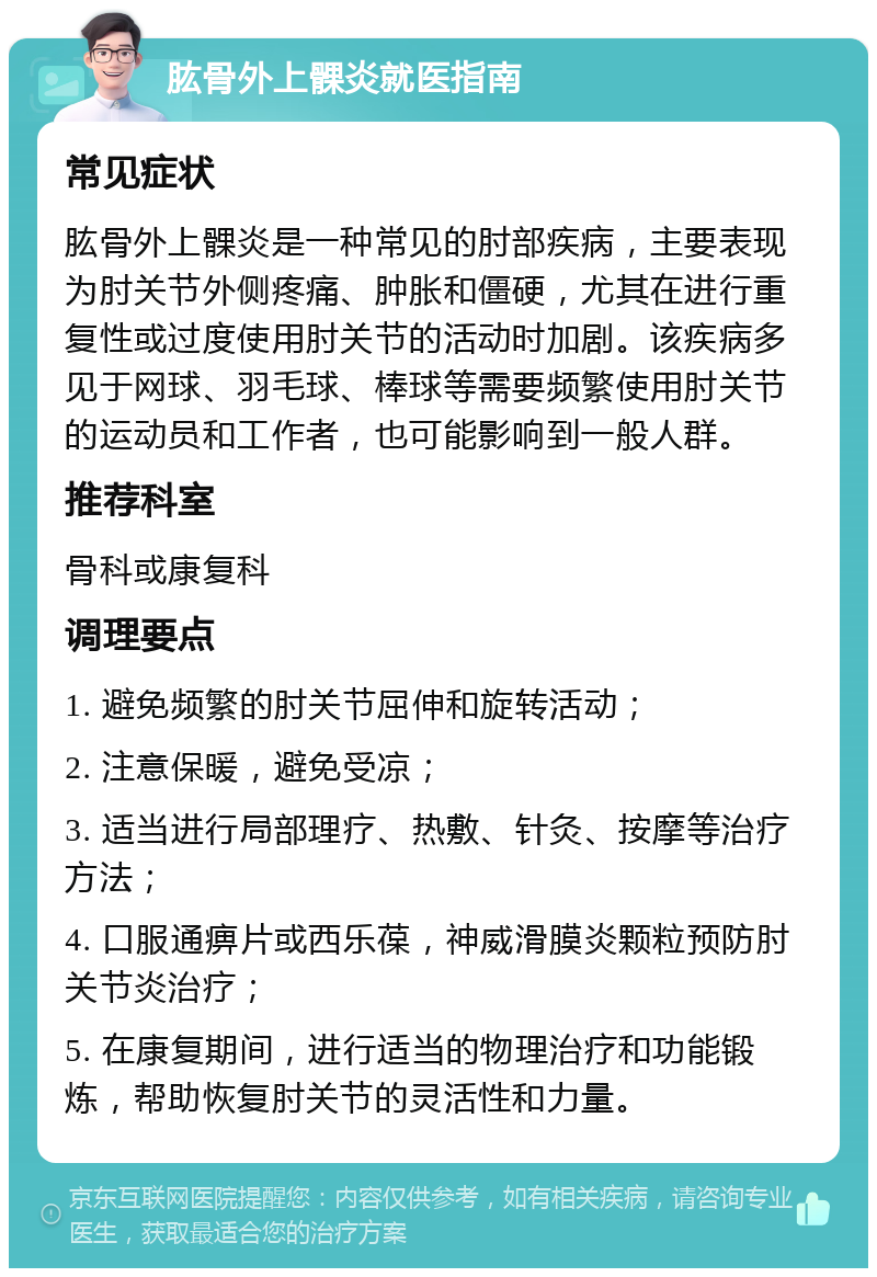 肱骨外上髁炎就医指南 常见症状 肱骨外上髁炎是一种常见的肘部疾病，主要表现为肘关节外侧疼痛、肿胀和僵硬，尤其在进行重复性或过度使用肘关节的活动时加剧。该疾病多见于网球、羽毛球、棒球等需要频繁使用肘关节的运动员和工作者，也可能影响到一般人群。 推荐科室 骨科或康复科 调理要点 1. 避免频繁的肘关节屈伸和旋转活动； 2. 注意保暖，避免受凉； 3. 适当进行局部理疗、热敷、针灸、按摩等治疗方法； 4. 口服通痹片或西乐葆，神威滑膜炎颗粒预防肘关节炎治疗； 5. 在康复期间，进行适当的物理治疗和功能锻炼，帮助恢复肘关节的灵活性和力量。