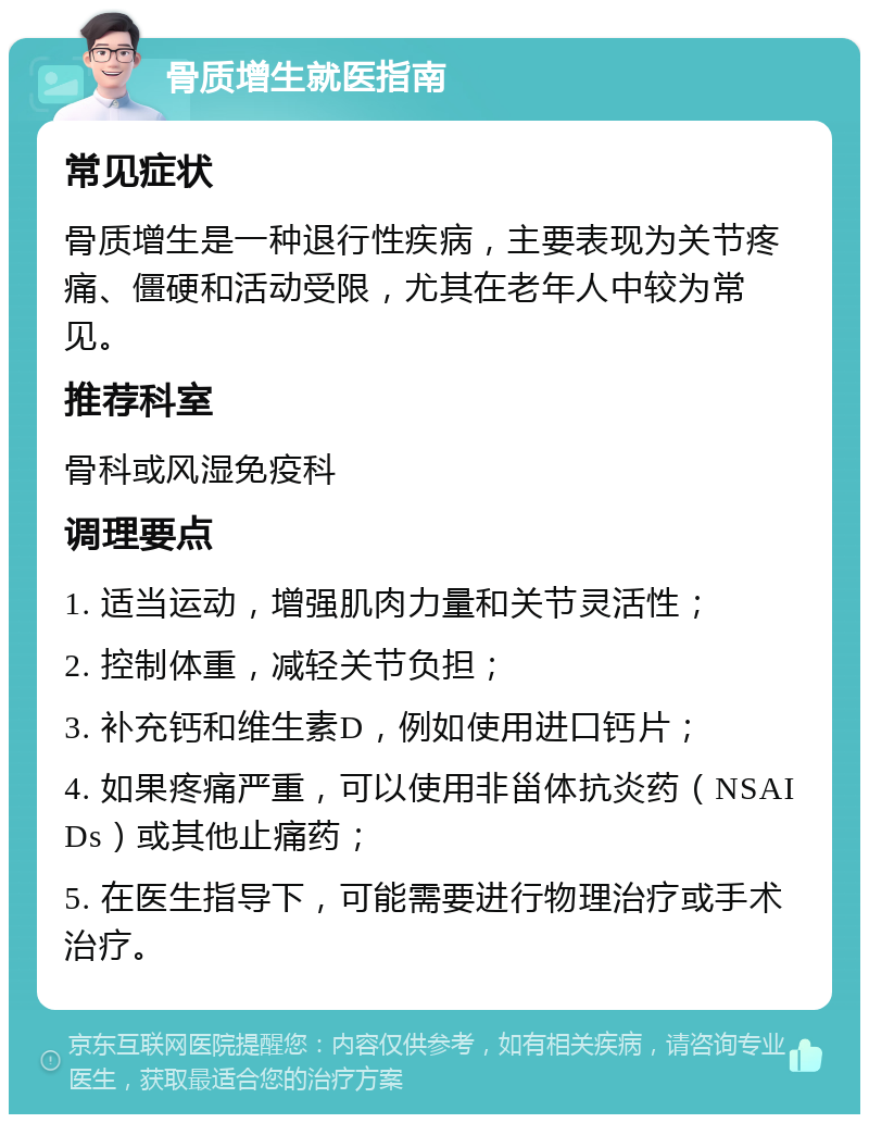 骨质增生就医指南 常见症状 骨质增生是一种退行性疾病，主要表现为关节疼痛、僵硬和活动受限，尤其在老年人中较为常见。 推荐科室 骨科或风湿免疫科 调理要点 1. 适当运动，增强肌肉力量和关节灵活性； 2. 控制体重，减轻关节负担； 3. 补充钙和维生素D，例如使用进口钙片； 4. 如果疼痛严重，可以使用非甾体抗炎药（NSAIDs）或其他止痛药； 5. 在医生指导下，可能需要进行物理治疗或手术治疗。