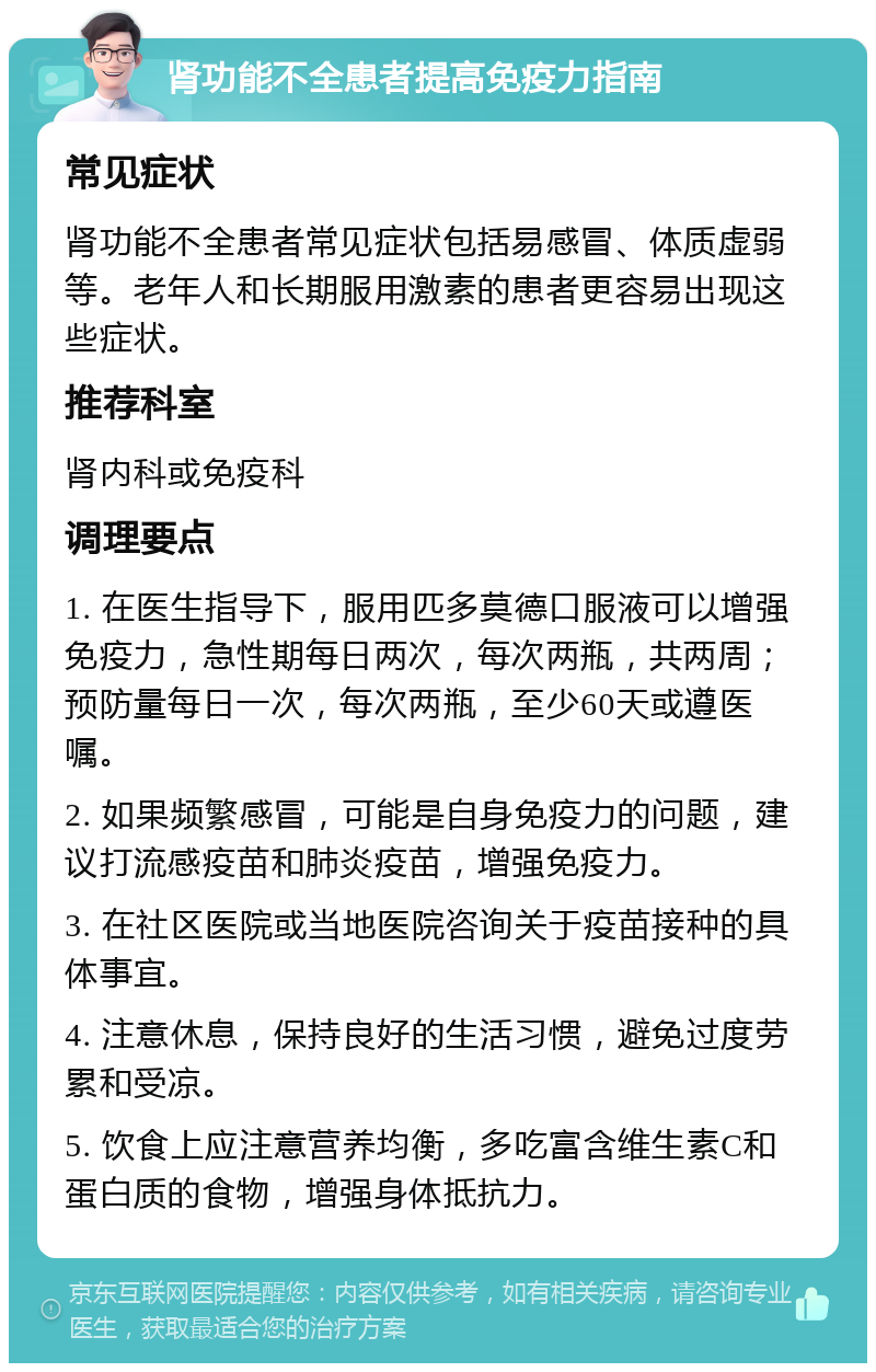 肾功能不全患者提高免疫力指南 常见症状 肾功能不全患者常见症状包括易感冒、体质虚弱等。老年人和长期服用激素的患者更容易出现这些症状。 推荐科室 肾内科或免疫科 调理要点 1. 在医生指导下，服用匹多莫德口服液可以增强免疫力，急性期每日两次，每次两瓶，共两周；预防量每日一次，每次两瓶，至少60天或遵医嘱。 2. 如果频繁感冒，可能是自身免疫力的问题，建议打流感疫苗和肺炎疫苗，增强免疫力。 3. 在社区医院或当地医院咨询关于疫苗接种的具体事宜。 4. 注意休息，保持良好的生活习惯，避免过度劳累和受凉。 5. 饮食上应注意营养均衡，多吃富含维生素C和蛋白质的食物，增强身体抵抗力。