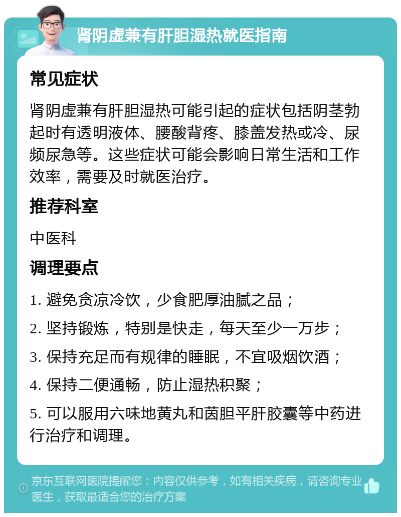 肾阴虚兼有肝胆湿热就医指南 常见症状 肾阴虚兼有肝胆湿热可能引起的症状包括阴茎勃起时有透明液体、腰酸背疼、膝盖发热或冷、尿频尿急等。这些症状可能会影响日常生活和工作效率，需要及时就医治疗。 推荐科室 中医科 调理要点 1. 避免贪凉冷饮，少食肥厚油腻之品； 2. 坚持锻炼，特别是快走，每天至少一万步； 3. 保持充足而有规律的睡眠，不宜吸烟饮酒； 4. 保持二便通畅，防止湿热积聚； 5. 可以服用六味地黄丸和茵胆平肝胶囊等中药进行治疗和调理。