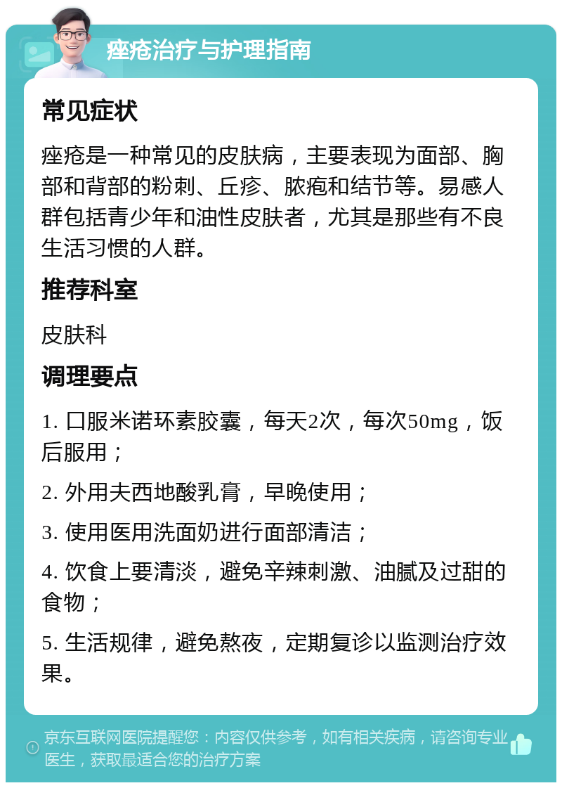 痤疮治疗与护理指南 常见症状 痤疮是一种常见的皮肤病，主要表现为面部、胸部和背部的粉刺、丘疹、脓疱和结节等。易感人群包括青少年和油性皮肤者，尤其是那些有不良生活习惯的人群。 推荐科室 皮肤科 调理要点 1. 口服米诺环素胶囊，每天2次，每次50mg，饭后服用； 2. 外用夫西地酸乳膏，早晚使用； 3. 使用医用洗面奶进行面部清洁； 4. 饮食上要清淡，避免辛辣刺激、油腻及过甜的食物； 5. 生活规律，避免熬夜，定期复诊以监测治疗效果。