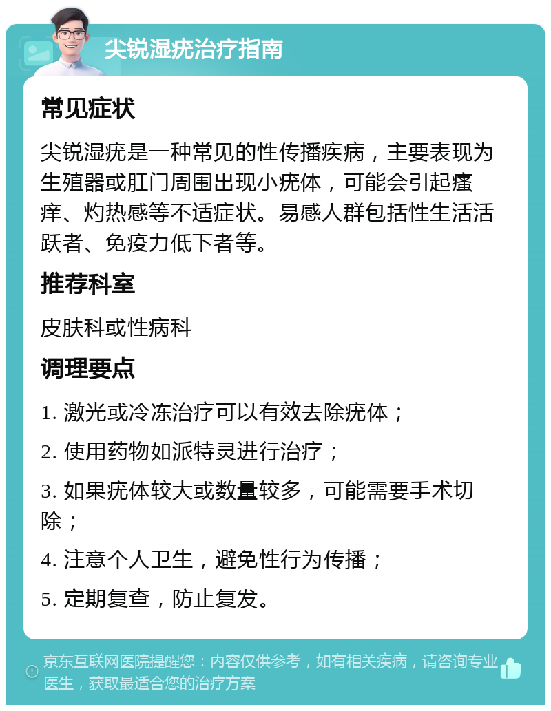 尖锐湿疣治疗指南 常见症状 尖锐湿疣是一种常见的性传播疾病，主要表现为生殖器或肛门周围出现小疣体，可能会引起瘙痒、灼热感等不适症状。易感人群包括性生活活跃者、免疫力低下者等。 推荐科室 皮肤科或性病科 调理要点 1. 激光或冷冻治疗可以有效去除疣体； 2. 使用药物如派特灵进行治疗； 3. 如果疣体较大或数量较多，可能需要手术切除； 4. 注意个人卫生，避免性行为传播； 5. 定期复查，防止复发。