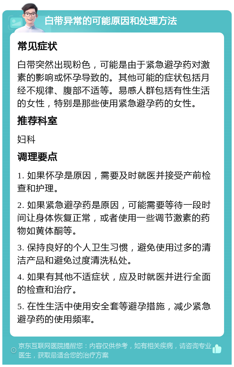 白带异常的可能原因和处理方法 常见症状 白带突然出现粉色，可能是由于紧急避孕药对激素的影响或怀孕导致的。其他可能的症状包括月经不规律、腹部不适等。易感人群包括有性生活的女性，特别是那些使用紧急避孕药的女性。 推荐科室 妇科 调理要点 1. 如果怀孕是原因，需要及时就医并接受产前检查和护理。 2. 如果紧急避孕药是原因，可能需要等待一段时间让身体恢复正常，或者使用一些调节激素的药物如黄体酮等。 3. 保持良好的个人卫生习惯，避免使用过多的清洁产品和避免过度清洗私处。 4. 如果有其他不适症状，应及时就医并进行全面的检查和治疗。 5. 在性生活中使用安全套等避孕措施，减少紧急避孕药的使用频率。