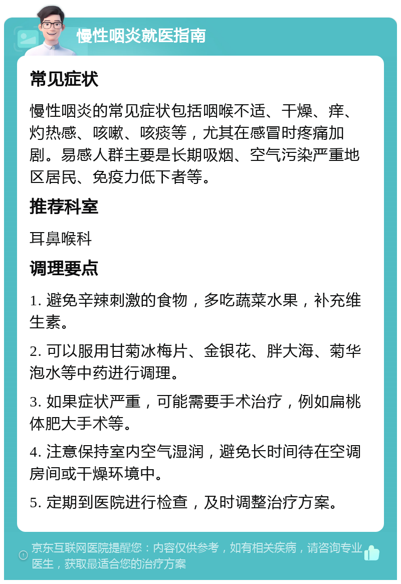 慢性咽炎就医指南 常见症状 慢性咽炎的常见症状包括咽喉不适、干燥、痒、灼热感、咳嗽、咳痰等，尤其在感冒时疼痛加剧。易感人群主要是长期吸烟、空气污染严重地区居民、免疫力低下者等。 推荐科室 耳鼻喉科 调理要点 1. 避免辛辣刺激的食物，多吃蔬菜水果，补充维生素。 2. 可以服用甘菊冰梅片、金银花、胖大海、菊华泡水等中药进行调理。 3. 如果症状严重，可能需要手术治疗，例如扁桃体肥大手术等。 4. 注意保持室内空气湿润，避免长时间待在空调房间或干燥环境中。 5. 定期到医院进行检查，及时调整治疗方案。