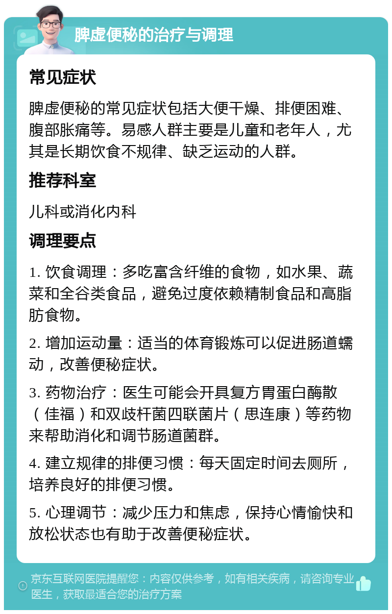 脾虚便秘的治疗与调理 常见症状 脾虚便秘的常见症状包括大便干燥、排便困难、腹部胀痛等。易感人群主要是儿童和老年人，尤其是长期饮食不规律、缺乏运动的人群。 推荐科室 儿科或消化内科 调理要点 1. 饮食调理：多吃富含纤维的食物，如水果、蔬菜和全谷类食品，避免过度依赖精制食品和高脂肪食物。 2. 增加运动量：适当的体育锻炼可以促进肠道蠕动，改善便秘症状。 3. 药物治疗：医生可能会开具复方胃蛋白酶散（佳福）和双歧杆菌四联菌片（思连康）等药物来帮助消化和调节肠道菌群。 4. 建立规律的排便习惯：每天固定时间去厕所，培养良好的排便习惯。 5. 心理调节：减少压力和焦虑，保持心情愉快和放松状态也有助于改善便秘症状。