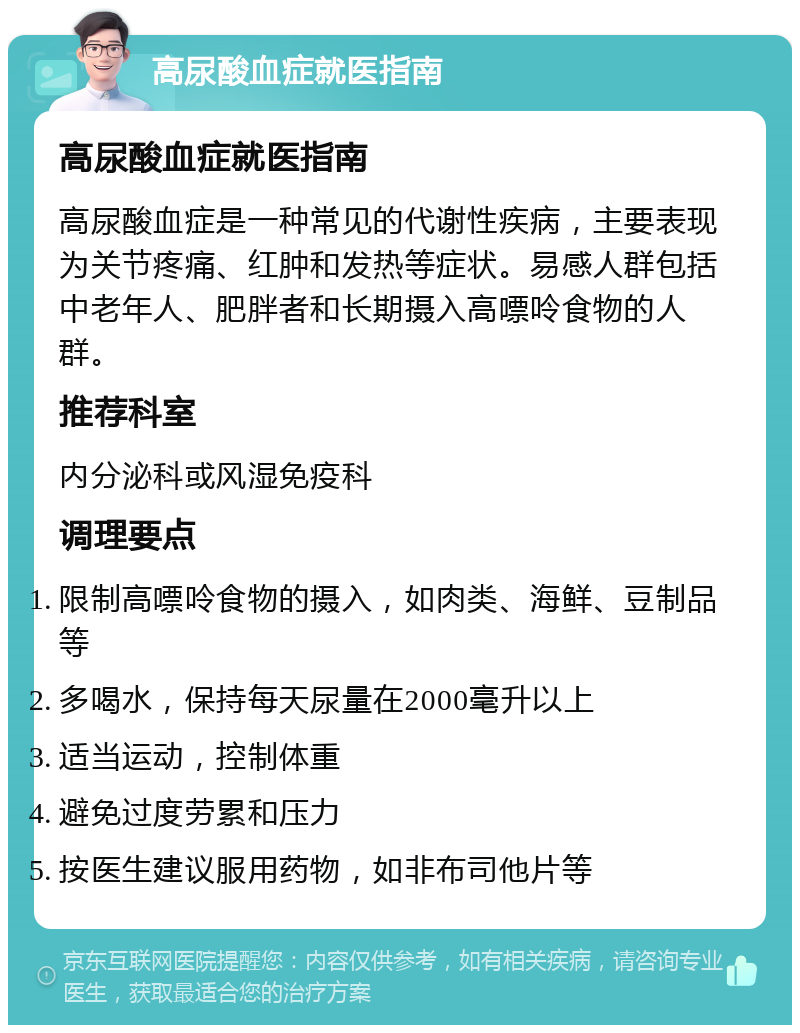 高尿酸血症就医指南 高尿酸血症就医指南 高尿酸血症是一种常见的代谢性疾病，主要表现为关节疼痛、红肿和发热等症状。易感人群包括中老年人、肥胖者和长期摄入高嘌呤食物的人群。 推荐科室 内分泌科或风湿免疫科 调理要点 限制高嘌呤食物的摄入，如肉类、海鲜、豆制品等 多喝水，保持每天尿量在2000毫升以上 适当运动，控制体重 避免过度劳累和压力 按医生建议服用药物，如非布司他片等