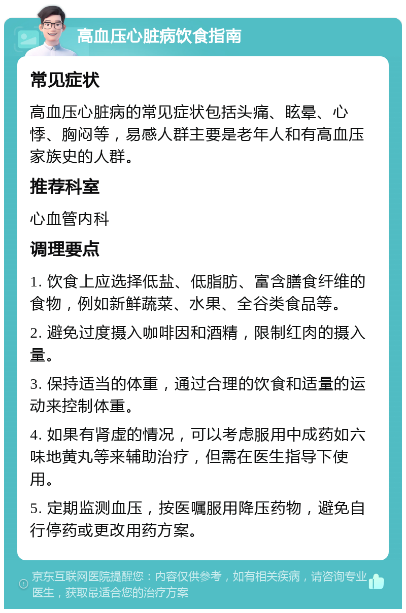 高血压心脏病饮食指南 常见症状 高血压心脏病的常见症状包括头痛、眩晕、心悸、胸闷等，易感人群主要是老年人和有高血压家族史的人群。 推荐科室 心血管内科 调理要点 1. 饮食上应选择低盐、低脂肪、富含膳食纤维的食物，例如新鲜蔬菜、水果、全谷类食品等。 2. 避免过度摄入咖啡因和酒精，限制红肉的摄入量。 3. 保持适当的体重，通过合理的饮食和适量的运动来控制体重。 4. 如果有肾虚的情况，可以考虑服用中成药如六味地黄丸等来辅助治疗，但需在医生指导下使用。 5. 定期监测血压，按医嘱服用降压药物，避免自行停药或更改用药方案。